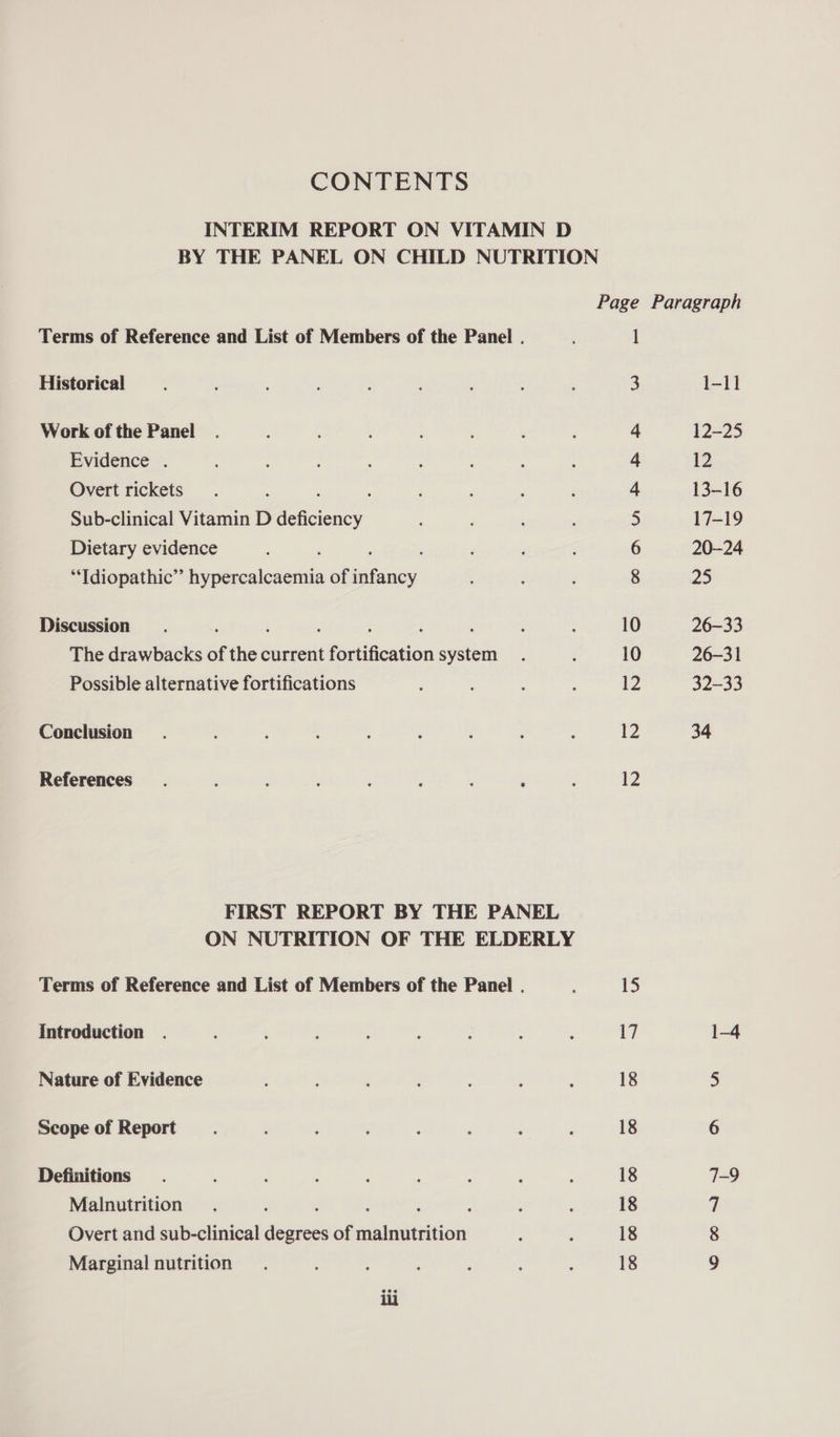 CONTENTS INTERIM REPORT ON VITAMIN D BY THE PANEL ON CHILD NUTRITION Page Paragraph Terms of Reference and List of Members of the Panel . 1 Historical ‘ . F : s ‘ ; . ; 3 1-11 Work of the Panel 4 12-25 Evidence . : : : : : ; 4 12 Overt rickets. : : : : : : : 4 13-16 Sub-clinical Vitamin D deficiency 5 17-19 Dietary evidence ; 6 20-24 “Tdiopathic” hypercalcaemia of infancy 8 25 Discussion ; ‘ : ; : : ; . 10 26-33 The drawbacks of the current fortification system. : 10 26-31 Possible alternative fortifications ¢ : A : 12 32-33 Conclusion. : : : : , ; : : 12 34 References. j : F j ; ' A ‘ 2 FIRST REPORT BY THE PANEL ON NUTRITION OF THE ELDERLY Terms of Reference and List of Members of the Panel . 15 Introduction . : ” : : : ; : 5 a 1-4 Nature of Evidence ; : : ; . ’ ; 18 5 Scope of Report _. : : ‘ : : ‘ : 18 6 Definitions . ; , ' ‘ ; , ; , 18 7-9 Malnutrition } ; ; : : ; , 18 7 Overt and sub-clinical degrees of malnutrition : ; 18 8 Marginal nutrition... ; : : : : : 18 9