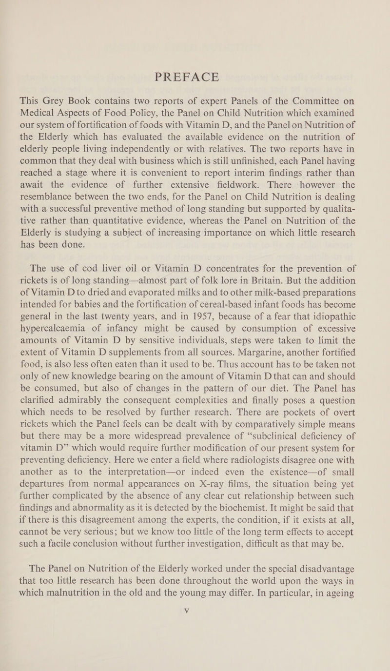 PREFACE This Grey Book contains two reports of expert Panels of the Committee on Medical Aspects of Food Policy, the Panel on Child Nutrition which examined our system of fortification of foods with Vitamin D, and the Panel on Nutrition of the Elderly which has evaluated the available evidence on the nutrition of elderly people living independently or with relatives. The two reports have in common that they deal with business which is still unfinished, each Panel having reached a stage where it is convenient to report interim findings rather than await the evidence of further extensive fieldwork. There however the resemblance between the two ends, for the Panel on Child Nutrition is dealing with a successful preventive method of long standing but supported by qualita- tive rather than quantitative evidence, whereas the Panel on Nutrition of the Elderly is studying a subject of increasing importance on which little research has been done. The use of cod liver oil or Vitamin D concentrates for the prevention of rickets is of long standing—almost part of folk lore in Britain. But the addition of Vitamin D to dried and evaporated milks and to other milk-based preparations intended for babies and the fortification of cereal-based infant foods has become general in the last twenty years, and in 1957, because of a fear that idiopathic hypercalcaemia of infancy might be caused by consumption of excessive amounts of Vitamin D by sensitive individuals, steps were taken to limit the extent of Vitamin D supplements from all sources. Margarine, another fortified food, is also less often eaten than it used to be. Thus account has to be taken not only of new knowledge bearing on the amount of Vitamin D that can and should be consumed, but also of changes in the pattern of our diet. The Panel has clarified admirably the consequent complexities and finally poses a question which needs to be resolved by further research. There are pockets of overt rickets which the Panel feels can be dealt with by comparatively simple means but there may be a more widespread prevalence of “‘subclinical deficiency of vitamin D” which would require further modification of our present system for preventing deficiency. Here we enter a field where radiologists disagree one with another as to the interpretation—or indeed even the existence—of small departures from normal appearances on X-ray films, the situation being yet further complicated by the absence of any clear cut relationship between such findings and abnormality as it is detected by the biochemist. It might be said that if there is this disagreement among the experts, the condition, if it exists at all, cannot be very serious; but we know too little of the long term effects to accept such a facile conclusion without further investigation, difficult as that may be. The Panel on Nutrition of the Elderly worked under the special disadvantage that too little research has been done throughout the world upon the ways in which malnutrition in the old and the young may differ. In particular, in ageing Vv