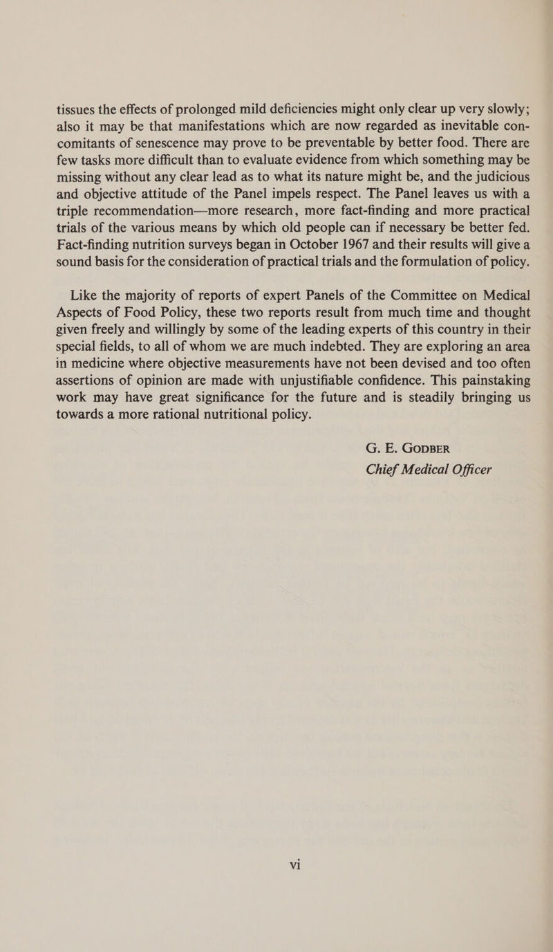 tissues the effects of prolonged mild deficiencies might only clear up very slowly; also it may be that manifestations which are now regarded as inevitable con- comitants of senescence may prove to be preventable by better food. There are few tasks more difficult than to evaluate evidence from which something may be missing without any clear lead as to what its nature might be, and the judicious and objective attitude of the Panel impels respect. The Panel leaves us with a triple recommendation—more research, more fact-finding and more practical trials of the various means by which old people can if necessary be better fed. Fact-finding nutrition surveys began in October 1967 and their results will give a sound basis for the consideration of practical trials and the formulation of policy. Like the majority of reports of expert Panels of the Committee on Medical Aspects of Food Policy, these two reports result from much time and thought given freely and willingly by some of the leading experts of this country in their special fields, to all of whom we are much indebted. They are exploring an area in medicine where objective measurements have not been devised and too often assertions of opinion are made with unjustifiable confidence. This painstaking work may have great significance for the future and is steadily bringing us towards a more rational nutritional policy. G. E. GODBER Chief Medical Officer
