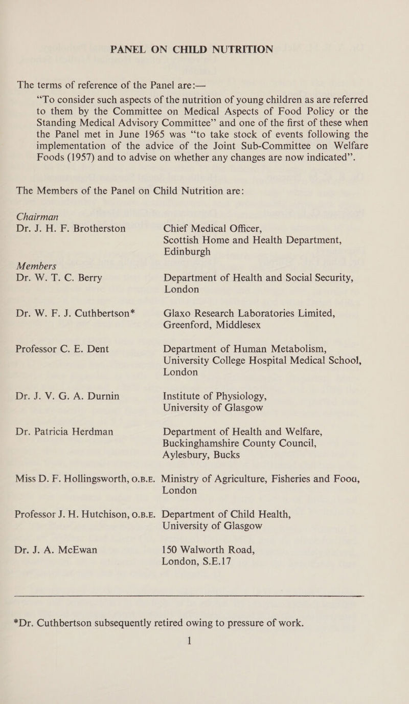 PANEL ON CHILD NUTRITION The terms of reference of the Panel are:— “To consider such aspects of the nutrition of young children as are referred to them by the Committee on Medical Aspects of Food Policy or the Standing Medical Advisory Committee” and one of the first of these when the Panel met in June 1965 was “‘to take stock of events following the implementation of the advice of the Joint Sub-Committee on Welfare Foods (1957) and to advise on whether any changes are now indicated”’. The Members of the Panel on Child Nutrition are: Chairman Dr. J. H. F. Brotherston Chief Medical Officer, Scottish Home and Health Department, Edinburgh Members Dr. W.T. C. Berry Department of Health and Social Security, London Dr. W. F. J. Cuthbertson* Glaxo Research Laboratories Limited, Greenford, Middlesex Professor C. E. Dent Department of Human Metabolism, University College Hospital Medical School, London Dr. J. V. G. A. Durnin Institute of Physiology, University of Glasgow Dr. Patricia Herdman Department of Health and Welfare, Buckinghamshire County Council, Aylesbury, Bucks Miss D. F. Hollingsworth, 0.B.E. Ministry of Agriculture, Fisheries and Fooa, London Professor J. H. Hutchison, 0.B.E. Department of Child Health, University of Glasgow Dr. J. A. McEwan 150 Walworth Road, London, S.E.17 *Dr. Cuthbertson subsequently retired owing to pressure of work. l