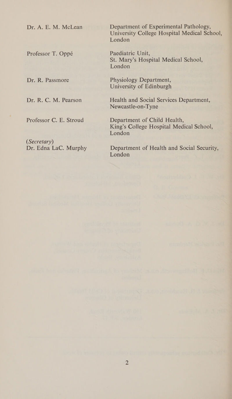 Dr. A. E. M. McLean Department of Experimental Pathology, University College Hospital Medical School, London Professor T. Oppé Paediatric Unit, St. Mary’s Hospital Medical School, London Dr. R. Passmore Physiology Department, University of Edinburgh Dr. R. C. M. Pearson Health and Social Services Department, Newcastle-on-Tyne Professor C. E. Stroud Department of Child Health, King’s College Hospital Medical School, London (Secretary) Dr. Edna LaC. Murphy Department of Health and Social Security, : | London