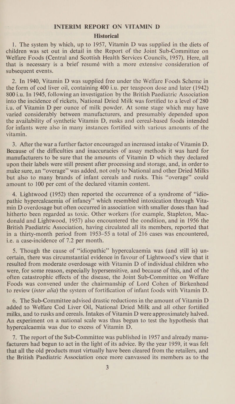INTERIM REPORT ON VITAMIN D Historical 1. The system by which, up to 1957, Vitamin D was supplied in the diets of children was set out in detail in the Report of the Joint Sub-Committee on Welfare Foods (Central and Scottish Health Services Councils, 1957). Here, all that is necessary is a brief resumé with a more extensive consideration of subsequent events. 2. In 1940, Vitamin D was supplied free under the Welfare Foods Scheme in the form of cod liver oil, containing 400 1.u. per teaspoon dose and later (1942) 800 i.u. In 1945, following an investigation by the British Paediatric Association into the incidence of rickets, National Dried Milk was fortified to a level of 280 iu. of Vitamin D per ounce of milk powder. At some stage which may have varied considerably between manufacturers, and presumably depended upon the availability of synthetic Vitamin D, rusks and cereal-based foods intended for infants were also in many instances fortified with various amounts of the vitamin. 3. After the war a further factor encouraged an increased intake of Vitamin D. Because of the difficulties and inaccuracies of assay methods it was hard for manufacturers to be sure that the amounts of Vitamin D which they declared upon their labels were still present after processing and storage, and, in order to make sure, an “‘overage”’ was added, not only to National and other Dried Milks but also to many brands of infant cereals and rusks. This “overage” could amount to 100 per cent of the declared vitamin content. 4. Lightwood (1952) then reported the occurrence of a syndrome of “idio- pathic hypercalcaemia of infancy’’ which resembled intoxication through Vita- min D overdosage but often occurred in association with smaller doses than had hitherto been regarded as toxic. Other workers (for example, Stapleton, Mac- donald and Lightwood, 1957) also encountered the condition, and in 1956 the British Paediatric Association, having circulated all its members, reported that in a thirty-month period from 1953-55 a total of 216 cases was encountered, i.e. a case-incidence of 7.2 per month. 5. Though the cause of “idiopathic” hypercalcaemia was (and still is) un- certain, there was circumstantial evidence in favour of Lightwood’s view that it resulted from moderate overdosage with Vitamin D of individual children who were, for some reason, especially hypersensitive, and because of this, and of the often catastrophic effects of the disease, the Joint Sub-Committee on Welfare Foods was convened under the chairmanship of Lord Cohen of Birkenhead to review (inter alia) the system of fortification of infant foods with Vitamin D. 6. The Sub-Committee advised drastic reductions in the amount of Vitamin D added to Welfare Cod Liver Oil, National Dried Milk and all other fortified milks, and to rusks and cereals. Intakes of Vitamin D were approximately halved. An experiment on a national scale was thus begun to test the hypothesis that hypercalcaemia was due to excess of Vitamin D. 7. The report of the Sub-Committee was published in 1957 and already manu- facturers had begun to act in the light of its advice. By the year 1959, it was felt that all the old products must virtually have been cleared from the retailers, and the British Paediatric Association once more canvassed its members as to the