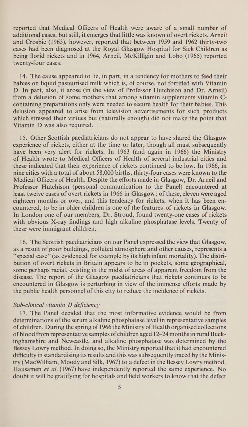 reported that Medical Officers of Health were aware of a small number of additional cases, but still, it emerges that little was known of overt rickets. Arneil and Crosbie (1963), however, reported that between 1959 and 1962 thirty-two cases had been diagnosed at the Royal Glasgow Hospital for Sick Children as being florid rickets and in 1964, Arneil, McKilligin and Lobo (1965) reported twenty-four cases. 14. The cause appeared to lie, in part, in a tendency for mothers to feed their babies on liquid pasteurised milk which is, of course, not fortified with Vitamin D. In part, also, it arose (in the view of Professor Hutchison and Dr. Arneil) from a delusion of some mothers that among vitamin supplements vitamin C- containing preparations only were needed to secure health for their babies. This delusion appeared to arise from television advertisements for such products which stressed their virtues but (naturally enough) did not make the point that Vitamin D was also required. 15. Other Scottish paediatricians do not appear to have shared the Glasgow experience of rickets, either at the time or later, though all must subsequently have been very alert for rickets. In 1963 (and again in 1966) the Ministry of Health wrote to Medical Officers of Health of several industrial cities and these indicated that their experience of rickets continued to be low. In 1966, in nine cities with a total of about 58,000 births, thirty-four cases were known to the Medical Officers of Health. Despite the efforts made in Glasgow, Dr. Arneil and Professor Hutchison (personal communication to the Panel) encountered at least twelve cases of overt rickets in 1966 in Glasgow; of these, eleven were aged eighteen months or over, and this tendency for rickets, when it has been en- countered, to be in older children is one of the features of rickets in Glasgow. In London one of our members, Dr. Stroud, found twenty-one cases of rickets with obvious X-ray findings and high alkaline phosphatase levels. Twenty of these were immigrant children. 16. The Scottish paediatricians on our Panel expressed the view that Glasgow, as a result of poor buildings, polluted atmosphere and other causes, represents a ‘*special case” (as evidenced for example by its high infant mortality). The distri- bution of overt rickets in Britain appears to be in pockets, some geographical, some perhaps racial, existing in the midst of areas of apparent freedom from the disease. The report of the Glasgow paediatricians that rickets continues to be encountered in Glasgow is perturbing in view of the immense efforts made by the public health personnel of this city to reduce the incidence of rickets. Sub-clinical vitamin D deficiency 17. The Panel decided that the most informative evidence would be from determinations of the serum alkaline phosphatase level in representative samples of children. During the spring of 1966 the Ministry of Health organised collections of blood from representative samples of children aged 12-24 months in rural Buck- inghamshire and Newcastle, and alkaline phosphatase was determined by the Bessey Lowry method. In doing so, the Ministry reported that it had encountered difficulty in standardising its results and this was subsequently traced by the Minis- try (MacWilliam, Moody and Silk, 1967) to a defect in the Bessey Lowry method. Hausamen et al. (1967) have independently reported the same experience. No doubt it will be gratifying for hospitals and field workers to know that the defect