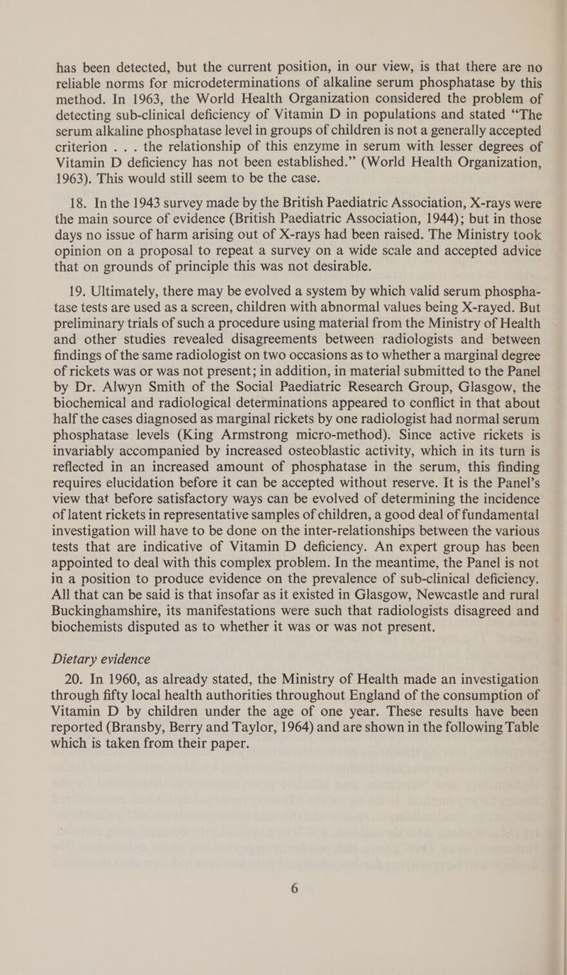 has been detected, but the current position, in our view, is that there are no reliable norms for microdeterminations of alkaline serum phosphatase by this method. In 1963, the World Health Organization considered the problem of detecting sub-clinical deficiency of Vitamin D in populations and stated “The serum alkaline phosphatase level in groups of children is not a generally accepted criterion . . . the relationship of this enzyme in serum with lesser degrees of Vitamin D deficiency has not been established.”’ (World Health Organization, 1963). This would still seem to be the case. 18. In the 1943 survey made by the British Paediatric Association, X-rays were the main source of evidence (British Paediatric Association, 1944); but in those days no issue of harm arising out of X-rays had been raised. The Ministry took opinion on a proposal to repeat a survey on a wide scale and accepted advice that on grounds of principle this was not desirable. 19. Ultimately, there may be evolved a system by which valid serum phospha- tase tests are used as a screen, children with abnormal values being X-rayed. But preliminary trials of such a procedure using material from the Ministry of Health and other studies revealed disagreements between radiologists and between findings of the same radiologist on two occasions as to whether a marginal degree of rickets was or was not present; in addition, in material submitted to the Panel by Dr. Alwyn Smith of the Social Paediatric Research Group, Glasgow, the biochemical and radiological determinations appeared to conflict in that about half the cases diagnosed as marginal rickets by one radiologist had normal serum phosphatase levels (King Armstrong micro-method). Since active rickets is invariably accompanied by increased osteoblastic activity, which in its turn is reflected in an increased amount of phosphatase in the serum, this finding requires elucidation before it can be accepted without reserve. It is the Panel’s view that before satisfactory ways can be evolved of determining the incidence of latent rickets in representative samples of children, a good deal of fundamental investigation will have to be done on the inter-relationships between the various tests that are indicative of Vitamin D deficiency. An expert group has been appointed to deal with this complex problem. In the meantime, the Panel is not ia a position to produce evidence on the prevalence of sub-clinical deficiency. All that can be said is that insofar as it existed in Glasgow, Newcastle and rural Buckinghamshire, its manifestations were such that radiologists disagreed and biochemists disputed as to whether it was or was not present. Dietary evidence 20. In 1960, as already stated, the Ministry of Health made an investigation through fifty local health authorities throughout England of the consumption of Vitamin D by children under the age of one year. These results have been reported (Bransby, Berry and Taylor, 1964) and are shown in the following Table which is taken from their paper.