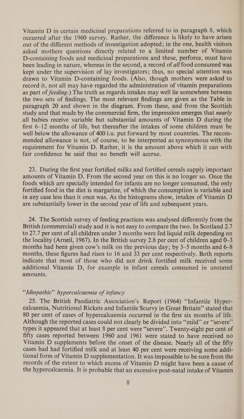 occurred after the 1960 survey. Rather, the difference is likely to have arisen out of the different methods of investigation adopted; in the one, health visitors asked mothers questions directly related to a limited number of Vitamin D-containing foods and medicinal preparations and these, perforce, must have been leading in nature, whereas in the second, a record of all food consumed was kept under the supervision of lay investigators; thus, no special attention was drawn to Vitamin D-containing foods. (Also, though mothers were asked to record it, not all may have regarded the administration of vitamin preparations as part of feeding.) The truth as regards intakes may well lie somewhere between the two sets of findings. The most relevant findings are given as the Table in paragraph 20 and shown in the diagram. From these, and from the Scottish study and that made by the commercial firm, the impression emerges that nearly all babies receive variable but substantial amounts of Vitamin D during the first 6-12 months of life, but thereafter the intakes of some children must be well below the allowance of 400 i.u. put forward by most countries. The recom- mended allowance is not, of course, to be interpreted as synonymous with the requirement for Vitamin D. Rather, it is the amount above which it can with fair confidence be said that no benefit will accrue. 23. During the first year fortified milks and fortified cereals supply important amounts of Vitamin D. From the second year on this is no longer so. Once the foods which are specially intended for infants are no longer consumed, the only fortified food in the diet is margarine, of which the consumption is variable and in any case less than it once was. As the histograms show, intakes of Vitamin D are substantially lower in the second year of life and subsequent years. 24. The Scottish survey of feeding practices was analysed differently from the British (commercial) study and it is not easy to compare the two. In Scotland 2.7 to 27.7 per cent of all children under 3 months were fed liquid milk depending on the locality (Arneil, 1967). In the British survey 2.8 per cent of children aged 0-3 months had been given cow’s milk on the previous day; by 3-5 months and 6-8 months, these figures had risen to 16 and 33 per cent respectively. Both reports indicate that most of those who did not drink fortified milk received some additional Vitamin D, for example in infant cereals consumed in unstated amounts. “Idiopathic” hypercalcaemia of infancy 25. The British Paediatric Association’s Report (1964) “Infantile Hyper- calcaemia, Nutritional Rickets and Infantile Scurvy in Great Britain”’ stated that 80 per cent of cases of hypercalcaemia occurred in the first six months of life. Although the reported cases could not clearly be divided into “‘mild”’ or “‘severe”’ types it appeared that at least 8 per cent were “severe”. Twenty-eight per cent of fifty cases reported between 1960 and 1961 were stated to have received no Vitamin D supplements before the onset of the disease. Nearly all of the fifty cases had had fortified milk and at least 40 per cent were receiving some addi- tional form of Vitamin D supplementation. It was impossible to be sure from the records of the extent to which excess of Vitamin D might have been a cause of the hypercalcaemia. It is probable that an excessive post-natal intake of Vitamin 8 