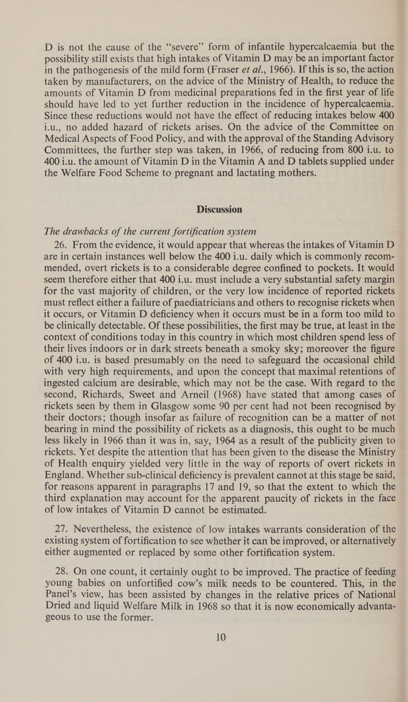 D is not the cause of the ‘“‘severe’’ form of infantile hypercalcaemia but the possibility still exists that high intakes of Vitamin D may be an important factor in the pathogenesis of the mild form (Fraser et a/., 1966). If this is so, the action taken by manufacturers, on the advice of the Ministry of Health, to reduce the amounts of Vitamin D from medicinal preparations fed in the first year of life should have led to yet further reduction in the incidence of hypercalcaemia. Since these reductions would not have the effect of reducing intakes below 400 ij.u., no added hazard of rickets arises. On the advice of the Committee on Medical Aspects of Food Policy, and with the approval of the Standing Advisory Committees, the further step was taken, in 1966, of reducing from 800 i.u. to 400 i.u. the amount of Vitamin D in the Vitamin A and D tablets supplied under the Welfare Food Scheme to pregnant and lactating mothers. Discussion The drawbacks of the current fortification system 26. From the evidence, it would appear that whereas the intakes of Vitamin D are in certain instances well below the 400 i.u. daily which is commonly recom- mended, overt rickets is to a considerable degree confined to pockets. It would seem therefore either that 400 i.u. must include a very substantial safety margin for the vast majority of children, or the very low incidence of reported rickets must reflect either a failure of paediatricians and others to recognise rickets when it occurs, or Vitamin D deficiency when it occurs must be in a form too mild to be clinically detectable. Of these possibilities, the first may be true, at least in the context of conditions today in this country in which most children spend less of their lives indoors or in dark streets beneath a smoky sky; moreover the figure of 400 i.u. is based presumably on the need to safeguard the occasional child with very high requirements, and upon the concept that maximal retentions of ingested calcium are desirable, which may not be the case. With regard to the second, Richards, Sweet and Arneil (1968) have stated that among cases of rickets seen by them in Glasgow some 90 per cent had not been recognised by their doctors; though insofar as failure of recognition can be a matter of not bearing in mind the possibility of rickets as a diagnosis, this ought to be much less likely in 1966 than it was in, say, 1964 as a result of the publicity given to rickets. Yet despite the attention that has been given to the disease the Ministry of Heaith enquiry yielded very little in the way of reports of overt rickets in England. Whether sub-clinical deficiency is prevalent cannot at this stage be said, for reasons apparent in paragraphs 17 and 19, so that the extent to which the third explanation may account for the apparent paucity of rickets in the face of low intakes of Vitamin D cannot be estimated. 27. Nevertheless, the existence of low intakes warrants consideration of the existing system of fortification to see whether it can be improved, or alternatively either augmented or replaced by some other fortification system. 28. On one count, it certainly ought to be improved. The practice of feeding young babies on unfortified cow’s milk needs to be countered. This, in the Panel’s view, has been assisted by changes in the relative prices of National Dried and liquid Welfare Milk in 1968 so that it is now economically advanta- geous to use the former.