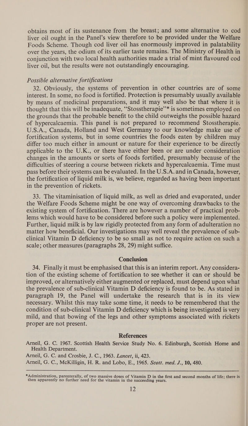obtains most of its sustenance from the breast; and some alternative to cod liver oil ought in the Panel’s view therefore to be provided under the Welfare Foods Scheme. Though cod liver oil has enormously improved in palatability over the years, the odium of its earlier taste remains. The Ministry of Health in conjunction with two local health authorities made a trial of mint flavoured cod liver oil, but the results were not outstandingly encouraging. Possible alternative fortifications 32. Obviously, the systems of prevention in other countries are of some interest. In some, no food is fortified. Protection is presumably usually available by means of medicinal preparations, and it may well also be that where it is thought that this will be inadequate, “‘Stosstherapie’’* is sometimes employed on the grounds that the probable benefit to the child outweighs the possible hazard of hypercalcaemia. This panel is not prepared to recommend Stosstherapie. U.S.A., Canada, Holland and West Germany to our knowledge make use of fortification systems, but in some countries the foods eaten by children may differ too much either in amount or nature for their experience to be directly applicable to the U.K., or there have either been or are under consideration changes in the amounts or sorts of foods fortified, presumably because of the difficulties of steering a course between rickets and hypercalcaemia. Time must pass before their systems can be evaluated. In the U.S.A. and in Canada, however, the fortification of liquid milk is, we believe, regarded as having been important in the prevention of rickets. 33. The vitaminisation of liquid milk, as well as dried and evaporated, under the Welfare Foods Scheme might be one way of overcoming drawbacks to the existing system of fortification. There are however a number of practical prob- lems which would have to be considered before such a policy were implemented. Further, liquid milk is by law rigidly protected from any form of adulteration no matter how beneficial. Our investigations may well reveal the prevalence of sub- clinical Vitamin D deficiency to be so small as not to require action on such a scale; other measures (paragraphs 28, 29) might suffice. Conclusion 34. Finally it must be emphasised that this is an interim report. Any considera- tion of the existing scheme of fortification to see whether it can or should be improved, or alternatively either augmented or replaced, must depend upon what the prevalence of sub-clinical Vitamin D deficiency is found to be. As stated in paragraph 19, the Panel will undertake the research that is in its view necessary. Whilst this may take some time, it needs to be remembered that the condition of sub-clinical Vitamin D deficiency which is being investigated is very mild, and that bowing of the legs and other symptoms associated with rickets proper are not present. References Arneil, G. C. 1967. Scottish Health Service Study No. 6. Edinburgh, Scottish Home and Health Department. Arneil, G. C. and Crosbie, J. C., 1963. Lancet, ii, 423. Arneil, G. C., McKilligin, H. R. and Lobo, E., 1965. Scott. med. J., 10, 480.  *Administration, parenterally, of two massive doses of Vitamin D in the first and second months of life; there is then apparently no further need for the vitamin in the succeeding years.