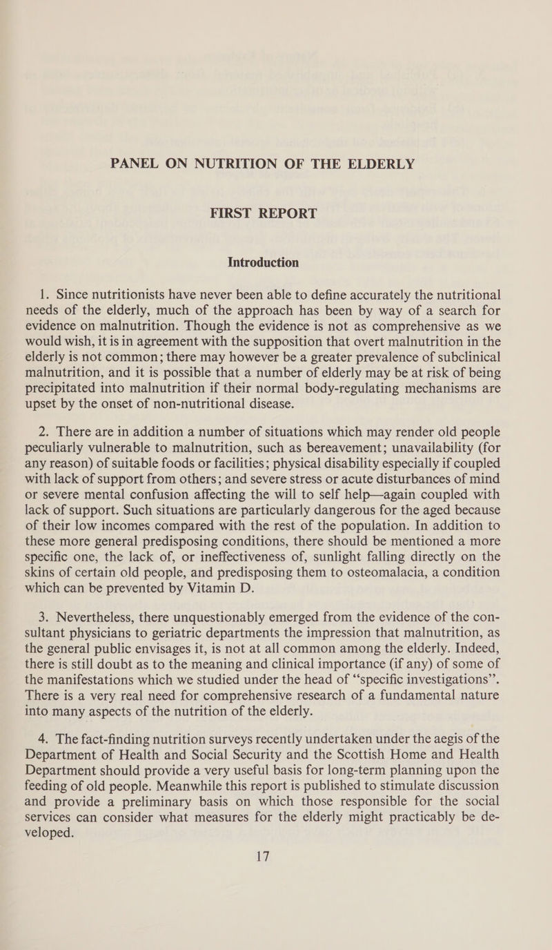 FIRST REPORT Introduction 1. Since nutritionists have never been able to define accurately the nutritional needs of the elderly, much of the approach has been by way of a search for evidence on malnutrition. Though the evidence is not as comprehensive as we would wish, it is in agreement with the supposition that overt malnutrition in the elderly is not common; there may however be a greater prevalence of subclinical malnutrition, and it is possible that a number of elderly may be at risk of being precipitated into malnutrition if their normal body-regulating mechanisms are upset by the onset of non-nutritional disease. 2. There are in addition a number of situations which may render old people peculiarly vulnerable to malnutrition, such as bereavement; unavailability (for any reason) of suitable foods or facilities; physical disability especially if coupled with lack of support from others; and severe stress or acute disturbances of mind or severe mental confusion affecting the will to self help—again coupled with lack of support. Such situations are particularly dangerous for the aged because of their low incomes compared with the rest of the population. In addition to these more general predisposing conditions, there should be mentioned a more specific one, the lack of, or ineffectiveness of, sunlight falling directly on the skins of certain old people, and predisposing them to osteomalacia, a condition which can be prevented by Vitamin D. 3. Nevertheless, there unquestionably emerged from the evidence of the con- sultant physicians to geriatric departments the impression that malnutrition, as the general public envisages it, is not at all common among the elderly. Indeed, there is still doubt as to the meaning and clinical importance (if any) of some of the manifestations which we studied under the head of “specific investigations”. There is a very real need for comprehensive research of a fundamental nature into many aspects of the nutrition of the elderly. 4. The fact-finding nutrition surveys recently undertaken under the aegis of the Department of Health and Social Security and the Scottish Home and Health Department should provide a very useful basis for long-term planning upon the feeding of old people. Meanwhile this report is published to stimulate discussion and provide a preliminary basis on which those responsible for the social services can consider what measures for the elderly might practicably be de- veloped.