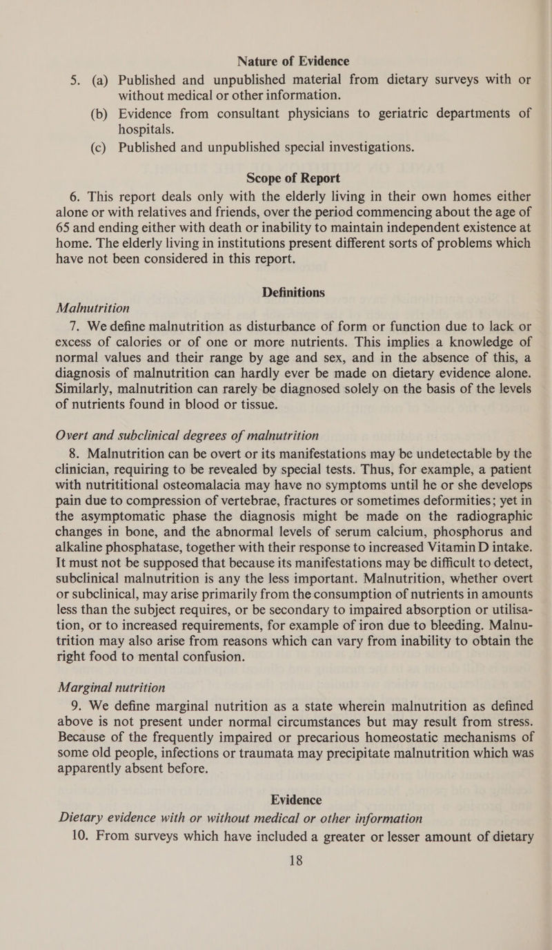 Nature of Evidence 5. (a) Published and unpublished material from dietary surveys with or without medical or other information. (b) Evidence from consultant physicians to geriatric departments of hospitals. (c) Published and unpublished special investigations. Scope of Report 6. This report deals only with the elderly living in their own homes either alone or with relatives and friends, over the period commencing about the age of 65 and ending either with death or inability to maintain independent existence at home. The elderly living in institutions present different sorts of problems which have not been considered in this report. Definitions Malnutrition 7. We define malnutrition as disturbance of form or function due to lack or excess of calories or of one or more nutrients. This implies a knowledge of normal values and their range by age and sex, and in the absence of this, a diagnosis of malnutrition can hardly ever be made on dietary evidence alone. Similarly, malnutrition can rarely be diagnosed solely on the basis of the levels of nutrients found in blood or tissue. Overt and subclinical degrees of malnutrition 8. Malnutrition can be overt or its manifestations may be aciotsoratite by the clinician, requiring to be revealed by special tests. Thus, for example, a patient with nutrititional osteomalacia may have no symptoms until he or she develops pain due to compression of vertebrae, fractures or sometimes deformities; yet in the asymptomatic phase the diagnosis might be made on the radiographic changes in bone, and the abnormal levels of serum calcium, phosphorus and alkaline phosphatase, together with their response to increased Vitamin D intake. It must not be supposed that because its manifestations may be difficult to detect, subclinical malnutrition is any the less important. Malnutrition, whether overt or subclinical, may arise primarily from the consumption of nutrients in amounts less than the subject requires, or be secondary to impaired absorption or utilisa- tion, or to increased requirements, for example of iron due to bleeding. Malnu- trition may also arise from reasons which can vary from inability to obtain the right food to mental confusion. Marginal nutrition 9. We define marginal nutrition as a state wherein malnutrition as defined above is not present under normal circumstances but may result from stress. Because of the frequently impaired or precarious homeostatic mechanisms of some old people, infections or traumata may precipitate malnutrition which was apparently absent before. Evidence Dietary evidence with or without medical or other information 10. From surveys which have included a greater or lesser amount of dietary