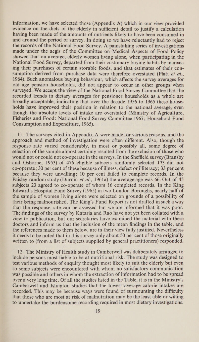 information, we have selected those (Appendix A) which in our view provided evidence on the diets of the elderly in sufficient detail to justify a calculation having been made of the amounts of nutrients likely to have been consumed in and around the period of survey. In doing so we have reluctantly had to reject the records of the National Food Survey. A painstaking series of investigations made under the aegis of the Committee on Medical Aspects of Food Policy showed that on average, elderly women living alone, when participating in the National Food Survey, departed from their customary buying habits by increas- ing their purchases of certain storable foods, and that estimates of their con- sumption derived from purchase data were therefore overstated (Platt et al., 1964). Such anomalous buying behaviour, which affects the survey averages for old age pension households, did not appear to occur in other groups when surveyed. We accept the view of the National Food Survey Committee that the recorded trends in dietary averages for pensioner households as a whole are broadly acceptable, indicating that over the decade 1956 to 1965 these house- holds have improved their position in relation to the national average, even though the absolute levels of intake are overstated (Ministry of Agriculture, Fisheries and Food: National Food Survey Committee 1967; Household Food Consumption and Expenditure, 1965). 11. The surveys cited in Appendix A were made for various reasons, and the approach and method of investigation were often different. Also, though the response rate varied considerably, in most or possibly all, some degree of selection of the sample almost certainly resulted from the exclusion of those who would not or could not co-operate in the surveys. In the Sheffield survey (Bransby and Osborne, 1953) of 476 eligible subjects randomly selected 173 did not co-operate; 30 per cent of these because of illness, defect or illiteracy; 33 per cent because they were unwilling; 10 per cent failed to complete records. In the Paisley random study (Durnin et al., 1961a) the average age was 66. Out of 45 subjects 23 agreed to co-operate of whom 16 completed records. In the King Edward’s Hospital Fund Survey (1965) in two London Boroughs, nearly half of the sample of women living alone were selected on grounds of a possibility of their being malnourished. The King’s Fund Report is not drafted in such a way that the response rate can be assessed but we are informed that it was poor. The findings of the survey by Kataria and Rao have not yet been collated with a view to publication, but our secretaries have examined the material with these doctors and inform us that the inclusion of the mean findings in the table, and the references made to them below, are in their view fully justified. Nevertheless it needs to be noted that in this survey only about 50 per cent of those originally written to (from a list of subjects supplied by general practitioners) responded. 12. The Ministry of Health study in Camberwell was deliberately arranged to include persons most liable to be at nutritional risk. The study was designed to test various methods of enquiry thought most likely to suit the elderly but even SO some subjects were encountered with whom no satisfactory communication was possible and others in whom the extraction of information had to be spread over a very long time. Of all the studies listed in the Table, it is in the Ministry’s Camberwell and Islington studies that the lowest average calorie intakes are recorded. This may be because ways were found of surmounting the difficulty that those who are most at risk of malnutrition may be the least able or willing to undertake the burdensome recording required in most dietary investigations. Id