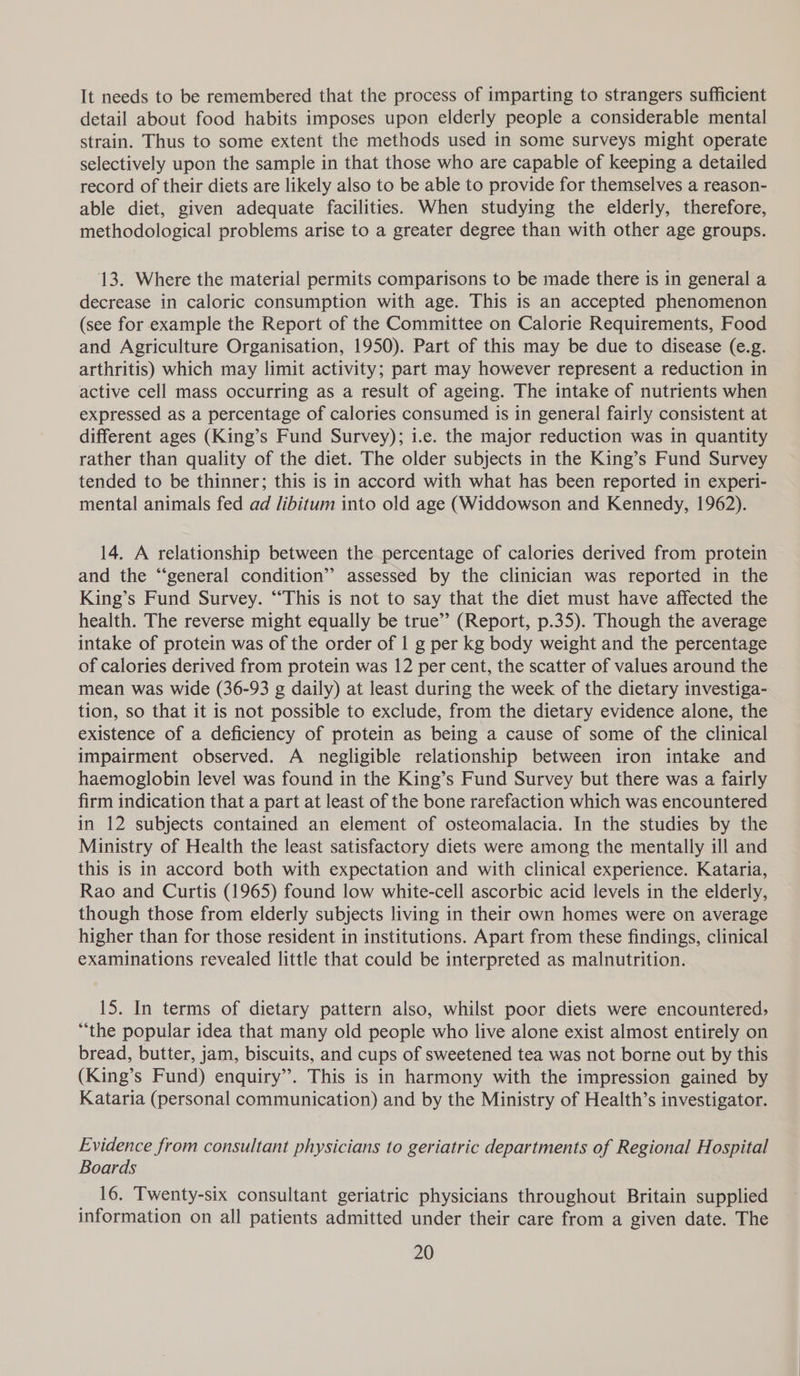 It needs to be remembered that the process of imparting to strangers sufficient detail about food habits imposes upon elderly people a considerable mental strain. Thus to some extent the methods used in some surveys might operate selectively upon the sample in that those who are capable of keeping a detailed record of their diets are likely also to be able to provide for themselves a reason- able diet, given adequate facilities. When studying the elderly, therefore, methodological problems arise to a greater degree than with other age groups. 13. Where the material permits comparisons to be made there is in general a decrease in caloric consumption with age. This is an accepted phenomenon (see for example the Report of the Committee on Calorie Requirements, Food and Agriculture Organisation, 1950). Part of this may be due to disease (e.g. arthritis) which may limit activity; part may however represent a reduction in active cell mass occurring as a result of ageing. The intake of nutrients when expressed as a percentage of calories consumed is in general fairly consistent at different ages (King’s Fund Survey); i.e. the major reduction was in quantity rather than quality of the diet. The older subjects in the King’s Fund Survey tended to be thinner; this is in accord with what has been reported in experi- mental animals fed ad libitum into old age (Widdowson and Kennedy, 1962). 14. A relationship between the percentage of calories derived from protein and the “‘general condition” assessed by the clinician was reported in the King’s Fund Survey. “This is not to say that the diet must have affected the health. The reverse might equally be true” (Report, p.35). Though the average intake of protein was of the order of | g per kg body weight and the percentage of calories derived from protein was 12 per cent, the scatter of values around the mean was wide (36-93 g daily) at least during the week of the dietary investiga- tion, so that it is not possible to exclude, from the dietary evidence alone, the existence of a deficiency of protein as being a cause of some of the clinical impairment observed. A negligible relationship between iron intake and haemoglobin level was found in the King’s Fund Survey but there was a fairly firm indication that a part at least of the bone rarefaction which was encountered in 12 subjects contained an element of osteomalacia. In the studies by the Ministry of Health the least satisfactory diets were among the mentally ill and this is in accord both with expectation and with clinical experience. Kataria, Rao and Curtis (1965) found low white-cell ascorbic acid levels in the elderly, though those from elderly subjects living in their own homes were on average higher than for those resident in institutions. Apart from these findings, clinical examinations revealed little that could be interpreted as malnutrition. 15. In terms of dietary pattern also, whilst poor diets were encountered: “the popular idea that many old people who live alone exist almost entirely on bread, butter, jam, biscuits, and cups of sweetened tea was not borne out by this (King’s Fund) enquiry’. This is in harmony with the impression gained by Kataria (personal communication) and by the Ministry of Health’s investigator. Evidence from consultant physicians to geriatric departments of Regional Hospital Boards _ 16. Twenty-six consultant geriatric physicians throughout Britain supplied information on all patients admitted under their care from a given date. The