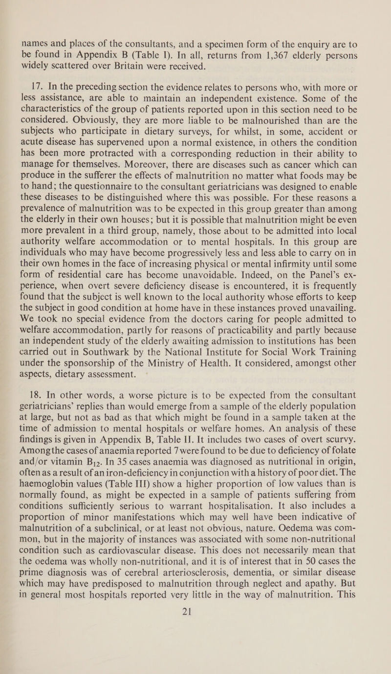 names and places of the consultants, and a specimen form of the enquiry are to be found in Appendix B (Table I). In all, returns from 1,367 elderly persons widely scattered over Britain were received. 17. In the preceding section the evidence relates to persons who, with more or less assistance, are able to maintain an independent existence. Some of the characteristics of the group of patients reported upon in this section need to be considered. Obviously, they are more liable to be malnourished than are the subjects who participate in dietary surveys, for whilst, in some, accident or acute disease has supervened upon a normal existence, in others the condition has been more protracted with a corresponding reduction in their ability to manage for themselves. Moreover, there are diseases such as cancer which can produce in the sufferer the effects of malnutrition no matter what foods may be to hand; the questionnaire to the consultant geriatricians was designed to enable these diseases to be distinguished where this was possible. For these reasons a prevalence of malnutrition was to be expected in this group greater than among the elderly in their own houses; but it is possible that malnutrition might be even more prevalent in a third group, namely, those about to be admitted into local authority welfare accommodation or to mental hospitals. In this group are individuals who may have become progressively less and less able to carry on in their own homes in the face of increasing physical or mental infirmity until some form of residential care has become unavoidable. Indeed, on the Panel’s ex- perience, when overt severe deficiency disease is encountered, it is frequently found that the subject is well known to the local authority whose efforts to keep the subject in good condition at home have in these instances proved unavailing. We took no special evidence from the doctors caring for people admitted to welfare accommodation, partly for reasons of practicability and partly because an independent study of the elderly awaiting admission to institutions has been carried out in Southwark by the National Institute for Social Work Training under the sponsorship of the Ministry of Health. It considered, amongst other aspects, dietary assessment. 18. In other words, a worse picture is to be expected from the consultant geriatricians’ replies than would emerge from a sample of the elderly population at large, but not as bad as that which might be found in a sample taken at the time of admission to mental hospitals or welfare homes. An analysis of these findings is given in Appendix B, Table II. It includes two cases of overt scurvy. Among the cases of anaemia reported 7 were found to be due to deficiency of folate and/or vitamin B,&gt;. In 35 cases anaemia was diagnosed as nutritional in origin, often as a result of an iron-deficiency in conjunction with a history of poor diet. The haemoglobin values (Table III) show a higher proportion of low values than is normally found, as might be expected in a sample of patients suffering from conditions sufficiently serious to warrant hospitalisation. It also includes a proportion of minor manifestations which may well have been indicative of malnutrition of a subclinical, or at least not obvious, nature. Oedema was com- mon, but in the majority of instances was associated with some non-nutritional condition such as cardiovascular disease. This does not necessarily mean that the oedema was wholly non-nutritional, and it is of interest that in 50 cases the prime diagnosis was of cerebral arteriosclerosis, dementia, or similar disease which may have predisposed to malnutrition through neglect and apathy. But in general most hospitals reported very little in the way of malnutrition. This