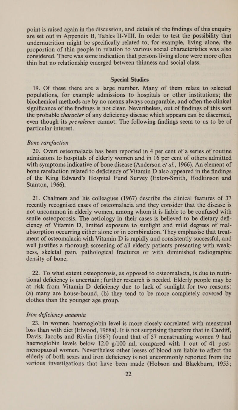 point is raised again in the discussion, and details of the findings of this enquiry are set out in Appendix B, Tables II-VIII. In order to test the possibility that undernutrition might be specifically related to, for example, living alone, the proportion of thin people in relation to various social characteristics was also considered. There was some indication that persons living alone were more often thin but no relationship emerged between thinness and social class. Special Studies 19. Of these there are a large number. Many of them relate to selected populations, for example admissions to hospitals or other institutions; the biochemical methods are by no means always comparable, and often the clinical significance of the findings is not clear. Nevertheless, out of findings of this sort the probable character of any deficiency disease which appears can be discerned, even though its prevalence cannot. The following findings seem to us to be of particular interest. Bone rarefaction 20. Overt osteomalacia has been reported in 4 per cent of a series of routine admissions to hospitals of elderly women and in 16 per cent of others admitted with symptoms indicative of bone disease (Anderson et al., 1966). An element of bone rarefaction related to deficiency of Vitamin D also appeared in the findings of the King Edward’s Hospital Fund Survey (Exton-Smith, Hodkinson and Stanton, 1966). 21. Chalmers and his colleagues (1967) describe the clinical features of 37 recently recognised cases of osteomalacia and they consider that the disease is not uncommon in elderly women, among whom it is liable to be confused with senile osteoporosis. The aetiology in their cases is believed to be dietary defi- ciency of Vitamin D, limited exposure to sunlight and mild degrees of mal- absorption occurring either alone or in combination. They emphasise that treat- ment of osteomalacia with Vitamin D is rapidly and consistently successful, and well justifies a thorough screening of all elderly patients presenting with weak- ness, skeletal pain, pathological fractures or with diminished radiographic density of bone. 22. To what extent osteoporosis, as opposed to osteomalacia, is due to nutri- tional deficiency is uncertain; further research is needed. Elderly people may be at risk from Vitamin D deficiency due to lack of sunlight for two reasons: (a) many are house-bound, (b) they tend to be more completely covered by clothes than the younger age group. Iron deficiency anaemia 23. In women, haemoglobin level is more closely correlated with menstrual loss than with diet (Elwood, 1968a). It is not surprising therefore that in Cardiff, Davis, Jacobs and Rivlin (1967) found that of 57 menstruating women 9 had haemoglobin levels below 12.0 g/100 ml, compared with 1 out of 41 post- menopausal women. Nevertheless other losses of blood are liable to affect the elderly of both sexes and iron deficiency is not uncommonly reported from the various investigations that have been made (Hobson and Blackburn, 1953;