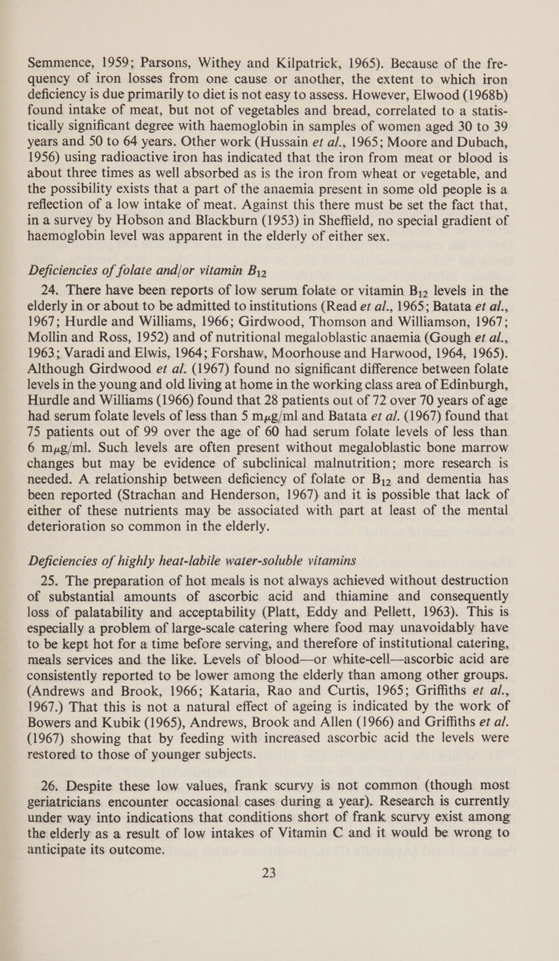 Semmence, 1959; Parsons, Withey and Kilpatrick, 1965). Because of the fre- quency of iron losses from one cause or another, the extent to which iron deficiency is due primarily to diet is not easy to assess. However, Elwood (1968b) found intake of meat, but not of vegetables and bread, correlated to a statis- tically significant degree with haemoglobin in samples of women aged 30 to 39 years and 50 to 64 years. Other work (Hussain et al/., 1965; Moore and Dubach, 1956) using radioactive iron has indicated that the iron from meat or blood is about three times as well absorbed as is the iron from wheat or vegetable, and the possibility exists that a part of the anaemia present in some old people is a reflection of a low intake of meat. Against this there must be set the fact that, in a survey by Hobson and Blackburn (1953) in Sheffield, no special gradient of haemoglobin level was apparent in the elderly of either sex. Deficiencies of folate and/or vitamin By, 24. There have been reports of low serum folate or vitamin By, levels in the elderly in or about to be admitted to institutions (Read et al., 1965; Batata et al., 1967; Hurdle and Williams, 1966; Girdwood, Thomson and Williamson, 1967; Mollin and Ross, 1952) and of nutritional megaloblastic anaemia (Gough et al., 1963; Varadi and Elwis, 1964; Forshaw, Moorhouse and Harwood, 1964, 1965). Although Girdwood et a/. (1967) found no significant difference between folate levels in the young and old living at home in the working class area of Edinburgh, Hurdle and Williams (1966) found that 28 patients out of 72 over 70 years of age had serum folate levels of less than 5 myg/ml and Batata et a/. (1967) found that 75 patients out of 99 over the age of 60 had serum folate levels of less than. 6 myg/ml. Such levels are often present without megaloblastic bone marrow changes but may be evidence of subclinical malnutrition; more research is needed. A relationship between deficiency of folate or B,, and dementia has been reported (Strachan and Henderson, 1967) and it is possible that lack of either of these nutrients may be associated with part at least of the mental deterioration so common in the elderly. Deficiencies of highly heat-labile water-soluble vitamins 25. The preparation of hot meals is not always achieved without destruction of substantial amounts of ascorbic acid and thiamine and consequently loss of palatability and acceptability (Platt, Eddy and Pellett, 1963). This is especially a problem of large-scale catering where food may unavoidably have to be kept hot for a time before serving, and therefore of institutional catering, meals services and the like. Levels of blood—or white-cell—ascorbic acid are consistently reported to be lower among the elderly than among other groups. (Andrews and Brook, 1966; Kataria, Rao and Curtis, 1965; Griffiths ef al., 1967.) That this is not a natural effect of ageing is indicated by the work of Bowers and Kubik (1965), Andrews, Brook and Allen (1966) and Griffiths eg al. (1967) showing that by feeding with increased ascorbic acid the levels were restored to those of younger subjects. 26. Despite these low values, frank scurvy is not common (though most. geriatricians encounter occasional cases during a year). Research is currently under way into indications that conditions short of frank scurvy exist among the elderly as a result of low intakes of Vitamin C and it would be wrong to anticipate its outcome.