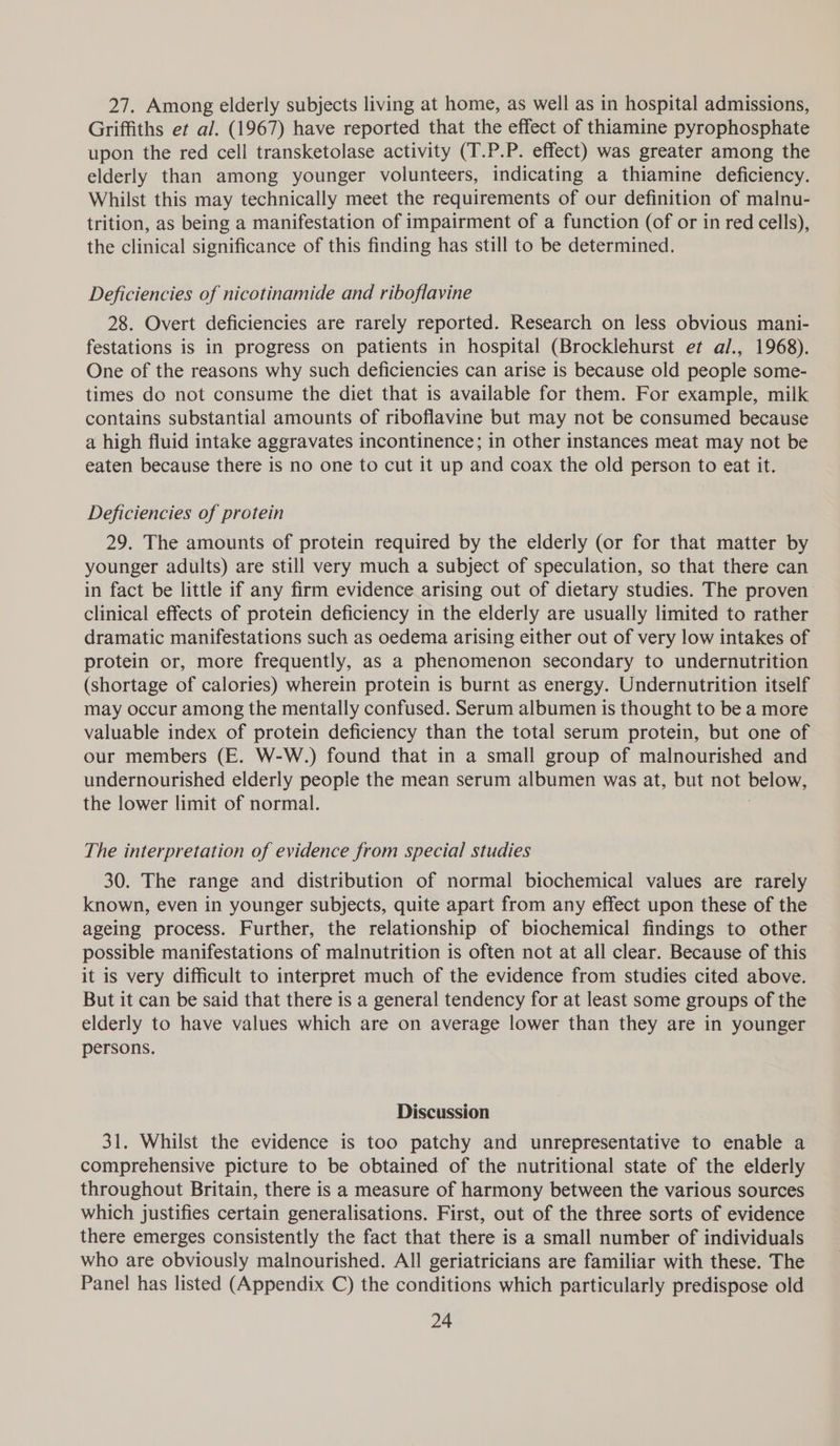 27. Among elderly subjects living at home, as well as in hospital admissions, Griffiths et al. (1967) have reported that the effect of thiamine pyrophosphate upon the red cell transketolase activity (T.P.P. effect) was greater among the elderly than among younger volunteers, indicating a thiamine deficiency. Whilst this may technically meet the requirements of our definition of malnu- trition, as being a manifestation of impairment of a function (of or in red cells), the clinical significance of this finding has still to be determined. Deficiencies of nicotinamide and riboflavine 28. Overt deficiencies are rarely reported. Research on less obvious mani- festations is in progress on patients in hospital (Brocklehurst et al., 1968). One of the reasons why such deficiencies can arise is because old people some- times do not consume the diet that is available for them. For example, milk contains substantial amounts of riboflavine but may not be consumed because a high fluid intake aggravates incontinence; in other instances meat may not be eaten because there is no one to cut it up and coax the old person to eat it. Deficiencies of protein 29. The amounts of protein required by the elderly (or for that matter by younger adults) are still very much a subject of speculation, so that there can in fact be little if any firm evidence arising out of dietary studies. The proven clinical effects of protein deficiency in the elderly are usually limited to rather dramatic manifestations such as oedema arising either out of very low intakes of protein or, more frequently, as a phenomenon secondary to undernutrition (shortage of calories) wherein protein is burnt as energy. Undernutrition itself may occur among the mentally confused. Serum albumen is thought to be a more valuable index of protein deficiency than the total serum protein, but one of our members (E. W-W.) found that in a small group of malnourished and undernourished elderly people the mean serum albumen was at, but not below, the lower limit of normal. The interpretation of evidence from special studies 30. The range and distribution of normal biochemical values are rarely known, even in younger subjects, quite apart from any effect upon these of the ageing process. Further, the relationship of biochemical findings to other possible manifestations of malnutrition is often not at all clear. Because of this it is very difficult to interpret much of the evidence from studies cited above. But it can be said that there is a general tendency for at least some groups of the elderly to have values which are on average lower than they are in younger persons. Discussion 31. Whilst the evidence is too patchy and unrepresentative to enable a comprehensive picture to be obtained of the nutritional state of the elderly throughout Britain, there is a measure of harmony between the various sources which justifies certain generalisations. First, out of the three sorts of evidence there emerges consistently the fact that there is a small number of individuals who are obviously malnourished. All geriatricians are familiar with these. The Panel has listed (Appendix C) the conditions which particularly predispose old