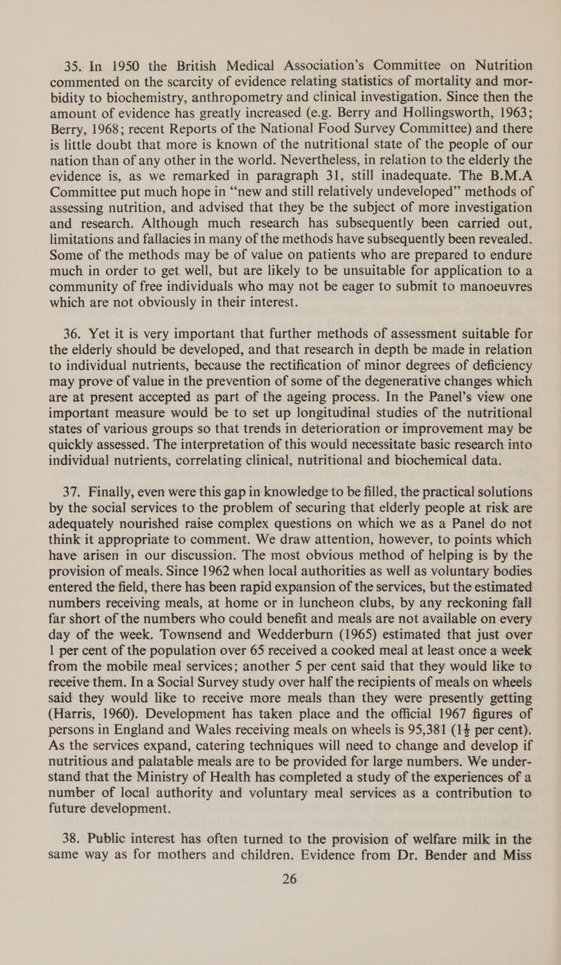 35. In 1950 the British Medical Association’s Committee on Nutrition commented on the scarcity of evidence relating statistics of mortality and mor- bidity to biochemistry, anthropometry and clinical investigation. Since then the amount of evidence has greatly increased (e.g. Berry and Hollingsworth, 1963; Berry, 1968; recent Reports of the National Food Survey Committee) and there is little doubt that more is known of the nutritional state of the people of our nation than of any other in the world. Nevertheless, in relation to the elderly the evidence is, as we remarked in paragraph 31, still inadequate. The B.M.A Committee put much hope in “new and still relatively undeveloped” methods of assessing nutrition, and advised that they be the subject of more investigation and research. Although much research has subsequently been carried out, limitations and fallacies in many of the methods have subsequently been revealed. Some of the methods may be of value on patients who are prepared to endure much in order to get well, but are likely to be unsuitable for application to a community of free individuals who may not be eager to submit to manoeuvres which are not obviously in their interest. 36. Yet it is very important that further methods of assessment suitable for the elderly should be developed, and that research in depth be made in relation to individual nutrients, because the rectification of minor degrees of deficiency may prove of value in the prevention of some of the degenerative changes which are at present accepted as part of the ageing process. In the Panel’s view one important measure would be to set up longitudinal studies of the nutritional states of various groups so that trends in deterioration or improvement may be quickly assessed. The interpretation of this would necessitate basic research into individual nutrients, correlating clinical, nutritional and biochemical data. 37. Finally, even were this gap in knowledge to be filled, the practical solutions by the social services to the problem of securing that elderly people at risk are adequately nourished raise complex questions on which we as a Panel do not think it appropriate to comment. We draw attention, however, to points which have arisen in our discussion. The most obvious method of helping is by the provision of meals. Since 1962 when local authorities as well as voluntary bodies entered the field, there has been rapid expansion of the services, but the estimated numbers receiving meals, at home or in luncheon clubs, by any reckoning fall far short of the numbers who could benefit and meals are not available on every day of the week. Townsend and Wedderburn (1965) estimated that just over 1 per cent of the population over 65 received a cooked meal at least once a week from the mobile meal services; another 5 per cent said that they would like to receive them. In a Social Survey study over half the recipients of meals on wheels said they would like to receive more meals than they were presently getting (Harris, 1960). Development has taken place and the official 1967 figures of persons in England and Wales receiving meals on wheels is 95,381 (14 per cent). As the services expand, catering techniques will need to change and develop if nutritious and palatable meals are to be provided for large numbers. We under- stand that the Ministry of Health has completed a study of the experiences of a number of local authority and voluntary meal services as a contribution to future development. 38. Public interest has often turned to the provision of welfare milk in the same way as for mothers and children. Evidence from Dr. Bender and Miss
