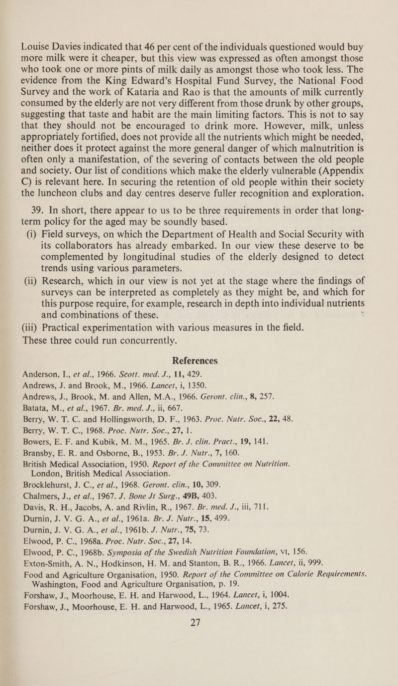 Louise Davies indicated that 46 per cent of the individuals questioned would buy more milk were it cheaper, but this view was expressed as often amongst those who took one or more pints of milk daily as amongst those who took less. The evidence from the King Edward’s Hospital Fund Survey, the National Food Survey and the work of Kataria and Rao is that the amounts of milk currently consumed by the elderly are not very different from those drunk by other groups, suggesting that taste and habit are the main limiting factors. This is not to say that they should not be encouraged to drink more. However, milk, unless appropriately fortified, does not provide all the nutrients which might be needed, neither does it protect against the more general danger of which malnutrition is often only a manifestation, of the severing of contacts between the old people and society. Our list of conditions which make the elderly vulnerable (Appendix C) is relevant here. In securing the retention of old people within their society the luncheon clubs and day centres deserve fuller recognition and exploration. 39. In short, there appear to us to be three requirements in order that long- term policy for the aged may be soundly based. (i) Field surveys, on which the Department of Health and Social Security with its collaborators has already embarked. In our view these deserve to be complemented by longitudinal studies of the elderly designed to detect trends using various parameters. (ii) Research, which in our view is not yet at the stage where the findings of surveys can be interpreted as completely as they might be, and which for this purpose require, for example, research in cont) into individual nutrients and combinations of these. (iii) Practical experimentation with various measures in the field. These three could run concurrently. References Anderson, I., et al., 1966. Scott. med. J., 11, 429. Andrews, J. and Brook, M., 1966. Lancet, i, 1350. Andrews, J., Brook, M. and Allen, M.A., 1966. Geront. clin., 8, 257. Batata, M., et al., 1967. Br. med. J., ii, 667. Berry, W. T. C. and Hollingsworth, D. F., 1963. Proc. Nutr. Soc., 22, 48. Berry, W. T. C., 1968. Proc. Nutr. Soc., 27, 1. Bowers, E. F. and Kubik, M. M., 1965. Br. J. clin. Pract., 19, 141. Bransby, E. R. and Osborne, B., 1953. Br. J. Nutr., 7, 160. British Medical Association, 1950. Report of the Committee on Nutrition. London, British Medical Association. Brocklehurst, J. C., et al., 1968. Geront. clin., 10, 309. Chalmers, J., et al., 1967. J. Bone Jt Surg., 49B, 403. Davis, R. H., Jacobs, A. and Rivlin, R., 1967. Br. med. J., iti, 711. Durnin, J. V. G. A., et al., 1961a. Br. J. Nutr., 15, 499. Durnin, J. V. G. A., et al., 1961b. J. Nutr., 75, 73. Elwood, P. C., 1968a. Proc. Nutr. Soc., 27, 14. Elwood, P. C., 1968b. Symposia of the Swedish Nutrition Foundation, v1, 156. Exton-Smith, A. N., Hodkinson, H. M. and Stanton, B. R., 1966. Lancet, ii, 999. Food and Agriculture Organisation, 1950. Report of the Committee on Calorie Requirements. Washington, Food and Agriculture Organisation, p. 19. Forshaw, J., Moorhouse, E. H. and Harwood, L., 1964. Lancet, i, 1004. Forshaw, J., Moorhouse, E. H. and Harwood, L., 1965. Lancet, i, 275. v5