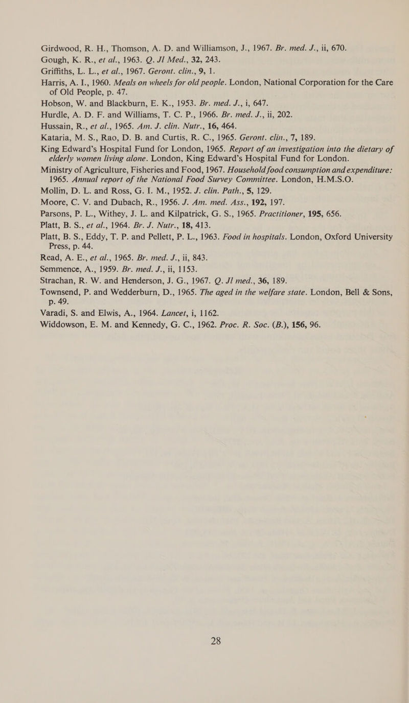 Girdwood, R. H., Thomson, A. D. and Williamson, J., 1967. Br. med. J., ii, 670. Gough, K. R.., e¢ al., 1963. Q. JI Med., 32, 243. Griffiths, L. L., et al., 1967. Geront. clin., 9, 1. Harris, A. I., 1960. Meals on wheels for old people. London, National Corporation for the Care of Old People, p. 47. Hobson, W. and Blackburn, E. K., 1953. Br. med. J., i, 647. Hurdle, A. D. F. and Williams, T. C. P., 1966. Br. med. J., ii, 202. Hussain, R., et al., 1965. Am. J. clin. Nutr., 16, 464. Kataria, M. S., Rao, D. B. and Curtis, R. C., 1965. Geront. clin., 7, 189. King Edward’s Hospital Fund for London, 1965. Report of an investigation into the dietary of elderly women living alone. London, King Edward’s Hospital Fund for London. Ministry of Agriculture, Fisheries and Food, 1967. Household food consumption and expenditure: 1965. Annual report of the National Food Survey Committee. London, H.M.S.O. Mollin, D. L. and Ross, G. I. M., 1952. J. clin. Path., 5, 129. Moore, C. V. and Dubach, R., 1956. J. Am. med. Ass., 192, 197. Parsons, P. L., Withey, J. L. and Kilpatrick, G. S., 1965. Practitioner, 195, 656. Platt, B. S., et al., 1964. Br. J. Nutr., 18, 413. Platt, B. S., Eddy, T. P. and Pellett, P. L., 1963. Food in hospitals. London, Oxford University Press, p. 44. Read, A. E., et al., 1965. Br. med. J., ii, 843. Semmence, A., 1959. Br. med. J., ii, 1153. Strachan, R. W. and Henderson, J. G., 1967. Q. J/ med., 36, 189. Townsend, P. and Wedderburn, D., 1965. The aged in the welfare state. London, Bell & Sons, p. 49. Varadi, S. and Elwis, A., 1964. Lancet, i, 1162. Widdowson, E. M. and Kennedy, G. C., 1962. Proc. R. Soc. (B.), 156, 96.