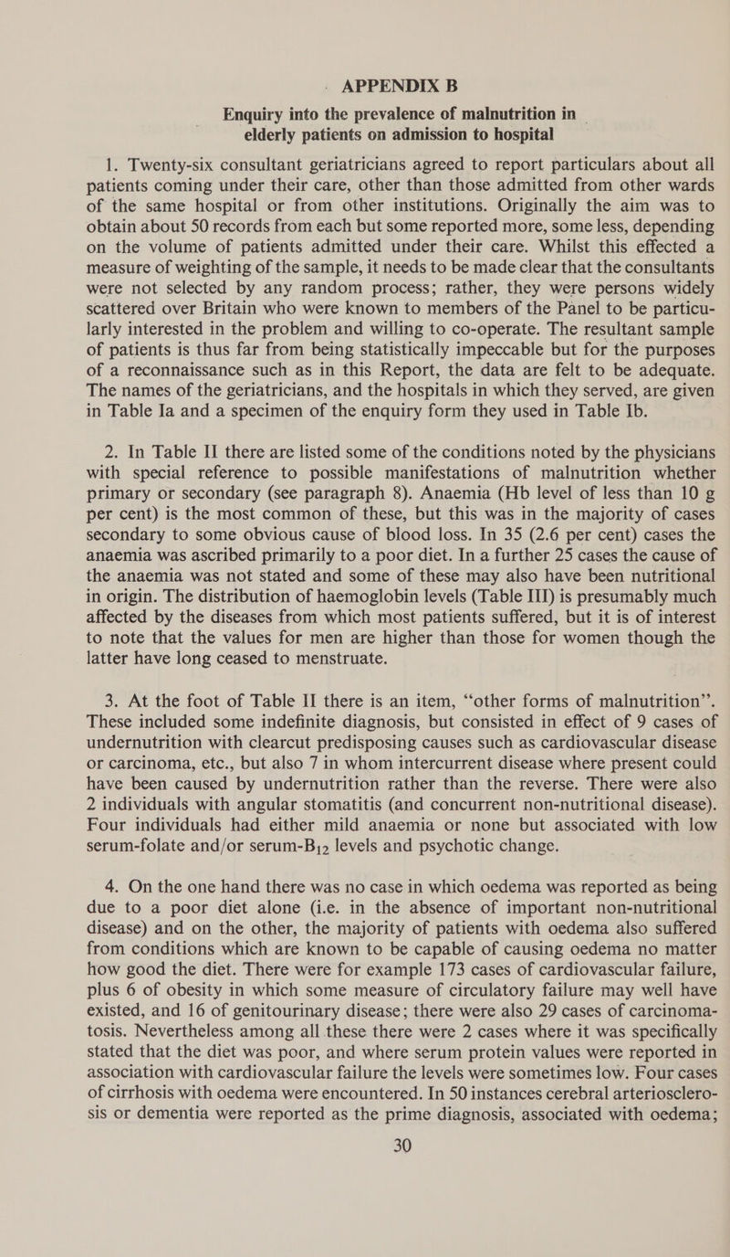 Enquiry into the prevalence of malnutrition in — elderly patients on admission to hospital 1. Twenty-six consultant geriatricians agreed to report particulars about all patients coming under their care, other than those admitted from other wards of the same hospital or from other institutions. Originally the aim was to obtain about 50 records from each but some reported more, some less, depending on the volume of patients admitted under their care. Whilst this effected a measure of weighting of the sample, it needs to be made clear that the consultants were not selected by any random process; rather, they were persons widely scattered over Britain who were known to members of the Panel to be particu- larly interested in the problem and willing to co-operate. The resultant sample of patients is thus far from being statistically impeccable but for the purposes of a reconnaissance such as in this Report, the data are felt to be adequate. The names of the geriatricians, and the hospitals in which they served, are given in Table Ia and a specimen of the enquiry form they used in Table Ib. 2. In Table II there are listed some of the conditions noted by the physicians with special reference to possible manifestations of malnutrition whether primary or secondary (see paragraph 8). Anaemia (Hb level of less than 10 g per cent) is the most common of these, but this was in the majority of cases secondary to some obvious cause of blood loss. In 35 (2.6 per cent) cases the anaemia was ascribed primarily to a poor diet. In a further 25 cases the cause of the anaemia was not stated and some of these may also have been nutritional in origin. The distribution of haemoglobin levels (Table III) is presumably much affected by the diseases from which most patients suffered, but it is of interest to note that the values for men are higher than those for women though the latter have long ceased to menstruate. 3. At the foot of Table II there is an item, “‘other forms of malnutrition”’. These included some indefinite diagnosis, but consisted in effect of 9 cases of undernutrition with clearcut predisposing causes such as cardiovascular disease or carcinoma, etc., but also 7 in whom intercurrent disease where present could have been caused by undernutrition rather than the reverse. There were also 2 individuals with angular stomatitis (and concurrent non-nutritional disease). Four individuals had either mild anaemia or none but associated with low serum-folate and/or serum-B,2 levels and psychotic change. 4. On the one hand there was no case in which oedema was reported as being due to a poor diet alone (i.e. in the absence of important non-nutritional disease) and on the other, the majority of patients with oedema also suffered from conditions which are known to be capable of causing oedema no matter how good the diet. There were for example 173 cases of cardiovascular failure, plus 6 of obesity in which some measure of circulatory failure may well have existed, and 16 of genitourinary disease; there were also 29 cases of carcinoma- tosis. Nevertheless among all these there were 2 cases where it was specifically stated that the diet was poor, and where serum protein values were reported in association with cardiovascular failure the levels were sometimes low. Four cases of cirrhosis with oedema were encountered. In 50 instances cerebral arteriosclero- sis or dementia were reported as the prime diagnosis, associated with oedema;