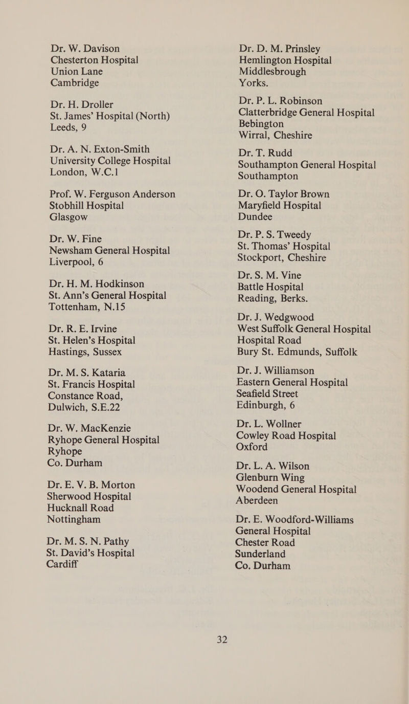 Dr. W. Davison Chesterton Hospital Union Lane Cambridge Dr. H. Droller St. James’ Hospital (North) Leeds, 9 Dr. A. N. Exton-Smith University College Hospital London, W.C.1 Prof. W. Ferguson Anderson Stobhill Hospital Glasgow Dr. W. Fine Newsham General Hospital Liverpool, 6 Dr. H. M. Hodkinson St. Ann’s General Hospital Tottenham, N.15 Dr. R. E. Irvine St. Helen’s Hospital Hastings, Sussex Dr. M.S. Kataria St. Francis Hospital Constance Road, Dulwich, S.E.22 Dr. W. MacKenzie Ryhope General Hospital Ryhope Co. Durham Dr. E. V. B. Morton Sherwood Hospital Hucknall Road Nottingham Dr. M.S. N. Pathy St. David’s Hospital Cardiff 32 Dr. D. M. Prinsley Hemlington Hospital Middlesbrough Yorks. Dr. P. L. Robinson Clatterbridge General Hospital Bebington Wirral, Cheshire Dr. T. Rudd Southampton General Hospital Southampton Dr. O. Taylor Brown Maryfield Hospital Dundee Dr. P. S. Tweedy St. Thomas’ Hospital Stockport, Cheshire Dr. S. M. Vine Battle Hospital Reading, Berks. Dr. J. Wedgwood West Suffolk General Hospital Hospital Road Bury St. Edmunds, Suffolk Dr. J. Williamson Eastern General Hospital Seafield Street Edinburgh, 6 Dr. L. Wollner Cowley Road Hospital Oxford Dr. L. A. Wilson Glenburn Wing Woodend General Hospital Aberdeen Dr. E. Woodford-Williams General Hospital Chester Road Sunderland Co. Durham