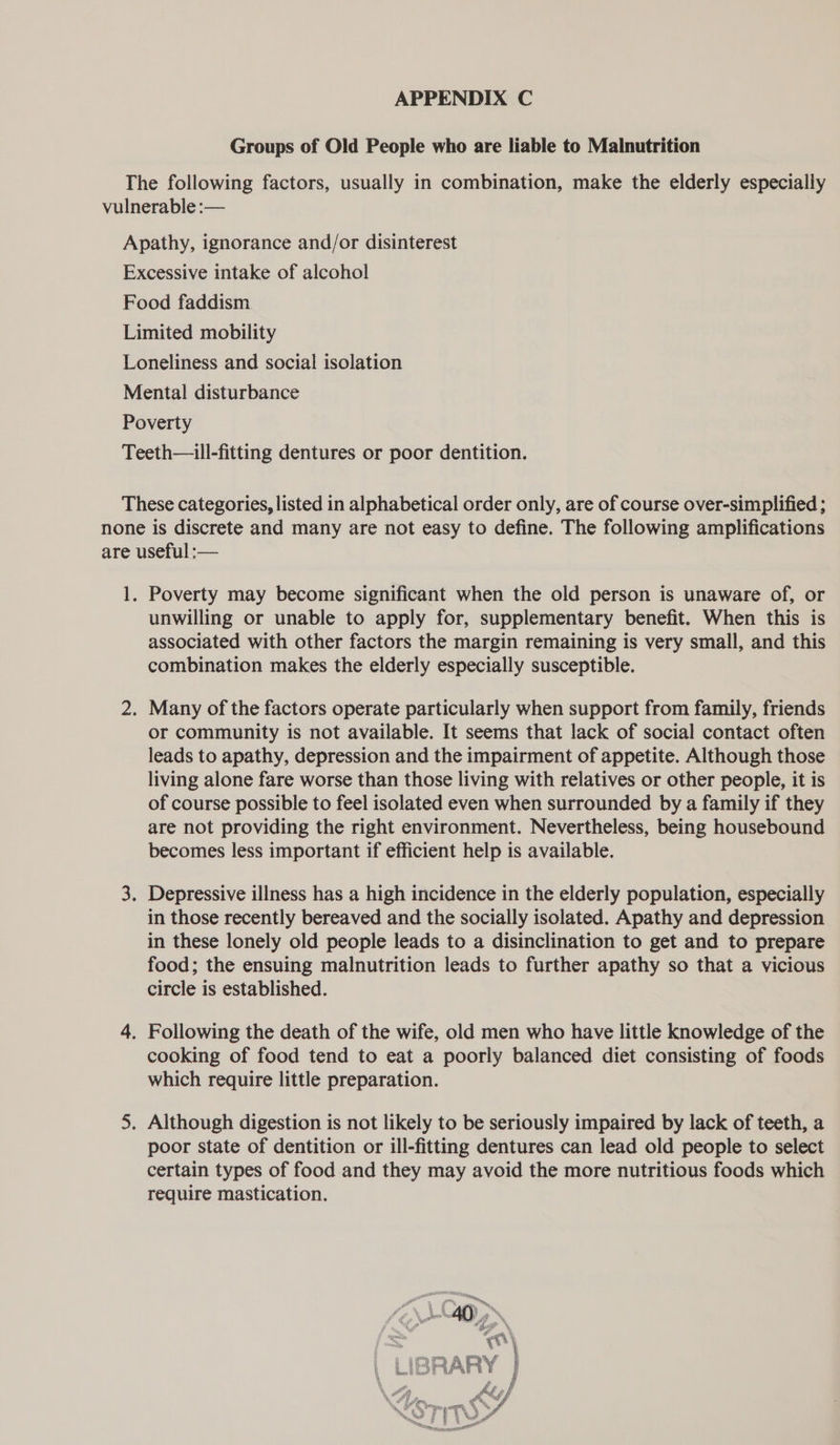 APPENDIX C Groups of Old People who are liable to Malnutrition Poverty may become significant when the old person is unaware of, or unwilling or unable to apply for, supplementary benefit. When this is associated with other factors the margin remaining is very small, and this combination makes the elderly especially susceptible. or community is not available. It seems that lack of social contact often leads to apathy, depression and the impairment of appetite. Although those living alone fare worse than those living with relatives or other people, it is of course possible to feel isolated even when surrounded by a family if they are not providing the right environment. Nevertheless, being housebound becomes less important if efficient help is available. in those recently bereaved and the socially isolated. Apathy and depression in these lonely old people leads to a disinclination to get and to prepare food; the ensuing malnutrition leads to further apathy so that a vicious circle is established. cooking of food tend to eat a poorly balanced diet consisting of foods which require little preparation. poor state of dentition or ill-fitting dentures can lead old people to select certain types of food and they may avoid the more nutritious foods which require mastication. 