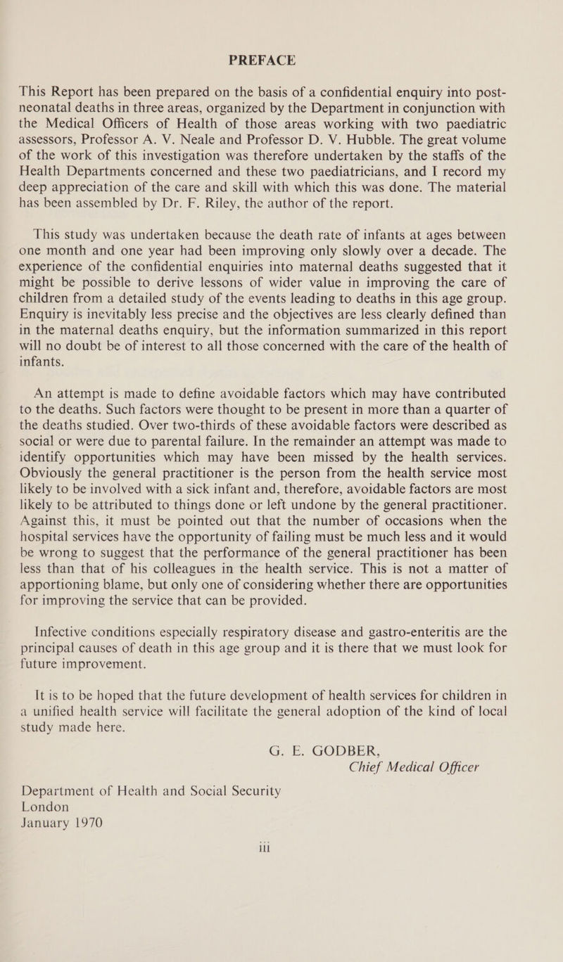 PREFACE This Report has been prepared on the basis of a confidential enquiry into post- neonatal deaths in three areas, organized by the Department in conjunction with the Medical Officers of Health of those areas working with two paediatric assessors, Professor A. V. Neale and Professor D. V. Hubble. The great volume of the work of this investigation was therefore undertaken by the staffs of the Health Departments concerned and these two paediatricians, and I record my deep appreciation of the care and skill with which this was done. The material has been assembled by Dr. F. Riley, the author of the report. This study was undertaken because the death rate of infants at ages between one month and one year had been improving only slowly over a decade. The experience of the confidential enquiries into maternal deaths suggested that it might be possible to derive lessons of wider value in improving the care of children from a detailed study of the events leading to deaths in this age group. Enquiry is inevitably less precise and the objectives are less clearly defined than in the maternal deaths enquiry, but the information summarized in this report will no doubt be of interest to all those concerned with the care of the health of infants. An attempt is made to define avoidable factors which may have contributed to the deaths. Such factors were thought to be present in more than a quarter of the deaths studied. Over two-thirds of these avoidable factors were described as social or were due to parental failure. In the remainder an attempt was made to identify opportunities which may have been missed by the health services. Obviously the general practitioner is the person from the health service most likely to be involved with a sick infant and, therefore, avoidable factors are most likely to be attributed to things done or left undone by the general practitioner. Against this, it must be pointed out that the number of occasions when the hospital services have the opportunity of failing must be much less and it would be wrong to suggest that the performance of the general practitioner has been less than that of his colleagues in the health service. This is not a matter of apportioning blame, but only one of considering whether there are opportunities for improving the service that can be provided. Infective conditions especially respiratory disease and gastro-enteritis are the principal causes of death in this age group and it is there that we must look for future improvement. It is to be hoped that the future development of health services for children in a unified heaith service will facilitate the general adoption of the kind of local study made here. G. E. GODBER, Chief Medical Officer Department of Health and Social Security London January 1970 il