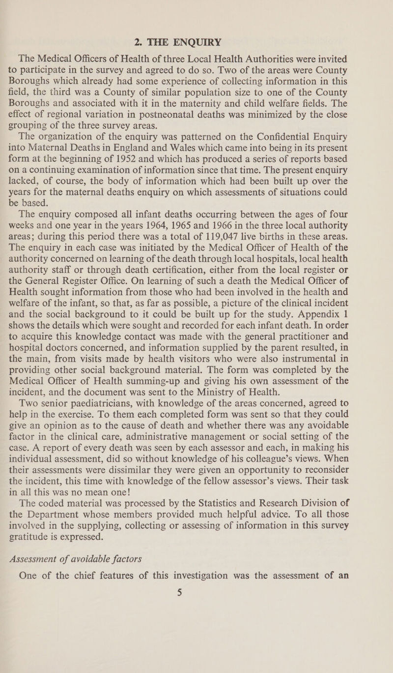 2. THE ENQUIRY The Medical Officers of Health of three Local Health Authorities were invited to participate in the survey and agreed to do so. Two of the areas were County Boroughs which already had some experience of collecting information in this field, the third was a County of similar population size to one of the County Boroughs and associated with it in the maternity and child welfare fields. The effect of regional variation in postneonatal deaths was minimized by the close grouping of the three survey areas. The organization of the enquiry was patterned on the Confidential Enquiry into Maternal Deaths in England and Wales which came into being in its present form at the beginning of 1952 and which has produced a series of reports based on a continuing examination of information since that time. The present enquiry lacked, of course, the body of information which had been built up over the years for the maternal deaths enquiry on which assessments of situations could be based. The enquiry composed all infant deaths occurring between the ages of four weeks and one year in the years 1964, 1965 and 1966 in the three local authority areas; during this period there was a total of 119,047 live births in these areas. The enquiry in each case was initiated by the Medical Officer of Health of the authority concerned on learning of the death through local hospitals, local health authority staff or through death certification, either from the local register or the General Register Office. On learning of such a death the Medical Officer of Health sought information from those who had been involved in the health and welfare of the infant, so that, as far as possible, a picture of the clinical incident and the social background to it could be built up for the study. Appendix 1 shows the details which were sought and recorded for each infant death. In order to acquire this knowledge contact was made with the general practitioner and hospital doctors concerned, and information supplied by the parent resulted, in the main, from visits made by health visitors who were also instrumental in providing other social background material. The form was completed by the Medical Officer of Health summing-up and giving his own assessment of the incident, and the document was sent to the Ministry of Health. Two senior paediatricians, with knowledge of the areas concerned, agreed to help in the exercise. To them each completed form was sent so that they could give an opinion as to the cause of death and whether there was any avoidable factor in the clinical care, administrative management or social setting of the case. A report of every death was seen by each assessor and each, in making his individual assessment, did so without knowledge of his colleague’s views. When their assessments were dissimilar they were given an opportunity to reconsider the incident, this time with knowledge of the fellow assessor’s views. Their task in all this was no mean one! The coded material was processed by the Statistics and Research Division of the Department whose members provided much helpful advice. To all those involved in the supplying, collecting or assessing of information in this survey gratitude is expressed. Assessment of avoidable factors One of the chief features of this investigation was the assessment of an