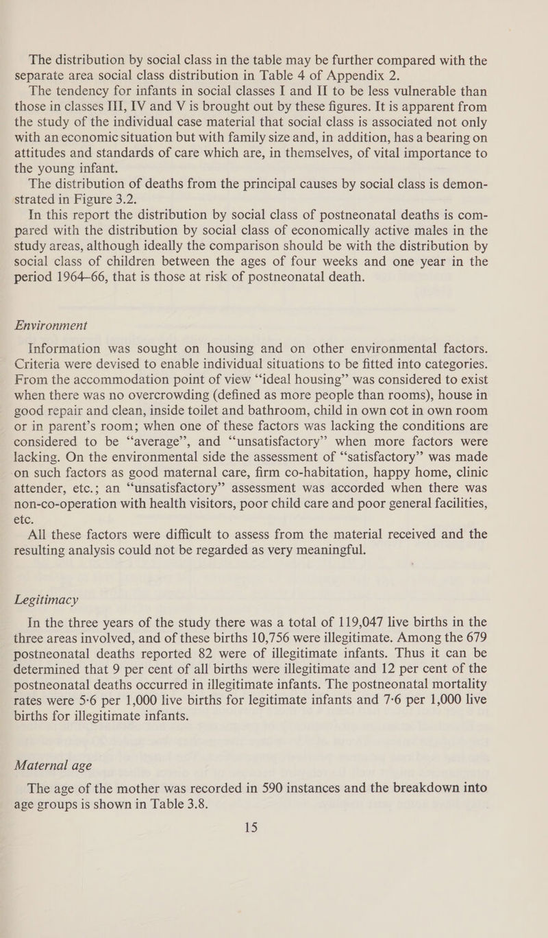 The distribution by social class in the table may be further compared with the separate area social class distribution in Table 4 of Appendix 2. The tendency for infants in social classes I and II to be less vulnerable than those in classes III, [V and V is brought out by these figures. It is apparent from the study of the individual case material that social class is associated not only with an economic situation but with family size and, in addition, has a bearing on attitudes and standards of care which are, in themselves, of vital importance to the young infant. The distribution of deaths from the principal causes by social class is demon- strated in Figure 3.2. In this report the distribution by social class of postneonatal deaths is com- pared with the distribution by social class of economically active males in the study areas, although ideally the comparison should be with the distribution by social class of children between the ages of four weeks and one year in the period 1964-66, that is those at risk of postneonatal death. Environment Information was sought on housing and on other environmental factors. Criteria were devised to enable individual situations to be fitted into categories. From the accommodation point of view “‘ideal housing” was considered to exist when there was no overcrowding (defined as more people than rooms), house in good repair and clean, inside toilet and bathroom, child in own cot in own room or in parent’s room; when one of these factors was lacking the conditions are considered to be “‘average’”’, and “unsatisfactory” when more factors were lacking. On the environmental side the assessment of “satisfactory”? was made ‘on such factors as good maternal care, firm co-habitation, happy home, clinic attender, etc.; an “‘unsatisfactory’ assessment was accorded when there was non-co-operation with health visitors, poor child care and poor general facilities, etc. All these factors were difficult to assess from the material received and the resulting analysis could not be regarded as very meaningful. Legitimacy In the three years of the study there was a total of 119,047 live births in the three areas involved, and of these births 10,756 were illegitimate. Among the 679 postneonatal deaths reported 82 were of illegitimate infants. Thus it can be determined that 9 per cent of all births were illegitimate and 12 per cent of the postneonatal deaths occurred in illegitimate infants. The postneonatal mortality rates were 5:6 per 1,000 live births for legitimate infants and 7-6 per 1,000 live births for illegitimate infants. Maternal age The age of the mother was recorded in 590 instances and the breakdown into age groups is shown in Table 3.8.