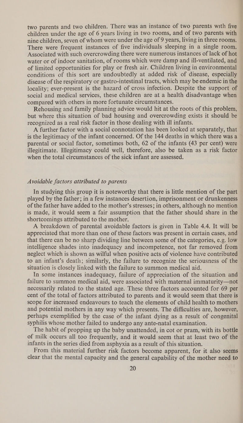 two parents and two children. There was an instance of two parents with five children under the age of 6 years living in two rooms, and of two parents with nine children, seven of whom were under the age of 9 years, living in three rooms. There were frequent instances of five individuals sleeping in a single room. Associated with such overcrowding there were numerous instances of lack of hot water or of indoor sanitation, of rooms which were damp and ill-ventilated, and of limited opportunities for play or fresh air. Children living in environmental conditions of this sort are undoubtedly at added risk of disease, especially disease of the respiratory or gastro-intestinal tracts, which may be endemic in the locality; ever-present is the hazard of cross infection. Despite the support of social and medical services, these children are at a health disadvantage when compared with others in more fortunate circumstances. Rehousing and family planning advice would hit at the roots of this problem, but where this situation of bad housing and overcrowding exists it should be recognized as a real risk factor in those dealing with ill infants. A further factor with a social connotation has been looked at separately, that is the legitimacy of the infant concerned. Of the 144 deaths in which there was a parental or social factor, sometimes both, 62 of the infants (43 per cent) were illegitimate. Illegitimacy could well, therefore, also be taken as a risk factor when the total circumstances of the sick infant are assessed. Avoidable factors attributed to parents In studying this group it is noteworthy that there is little mention of the part played by the father; in a few instances desertion, imprisonment or drunkenness of the father have added to the mother’s stresses; in others, although no mention is made, it would seem a fair assumption that the father should share in the shortcomings attributed to the mother. ; A breakdown of parental avoidable factors is given in Table 4.4. It will be appreciated that more than one of these factors was present in certain cases, and that there can be no sharp dividing line between some of the categories, e.g. low intelligence shades into inadequacy and incompetence, not far removed from neglect which is shown as wilful when positive acts of violence have contributed to an infant’s death; similarly, the failure to recognize the seriousness of the situation is closely linked with the failure to summon medical aid. In some instances inadequacy, failure of appreciation of the situation and failure to summon medical aid, were associated with maternal immaturity—not necessarily related to the stated age. These three factors accounted for 69 per cent of the total of factors attributed to parents and it would seem that there is scope for increased endeavours to teach the elements of child health to mothers and potential mothers in any way which presents. The difficulties are, however, perhaps exemplified by the case of the infant dying as a result of congenital syphilis whose mother failed to undergo any ante-natal examination. The habit of propping up the baby unattended, in cot or pram, with its bottle of milk occurs all too frequently, and it would seem that at least two of the infants in the series died from asphyxia as a result of this situation. From this material further risk factors become apparent, for it also seems clear that the mental capacity and the general capability of the mother need to