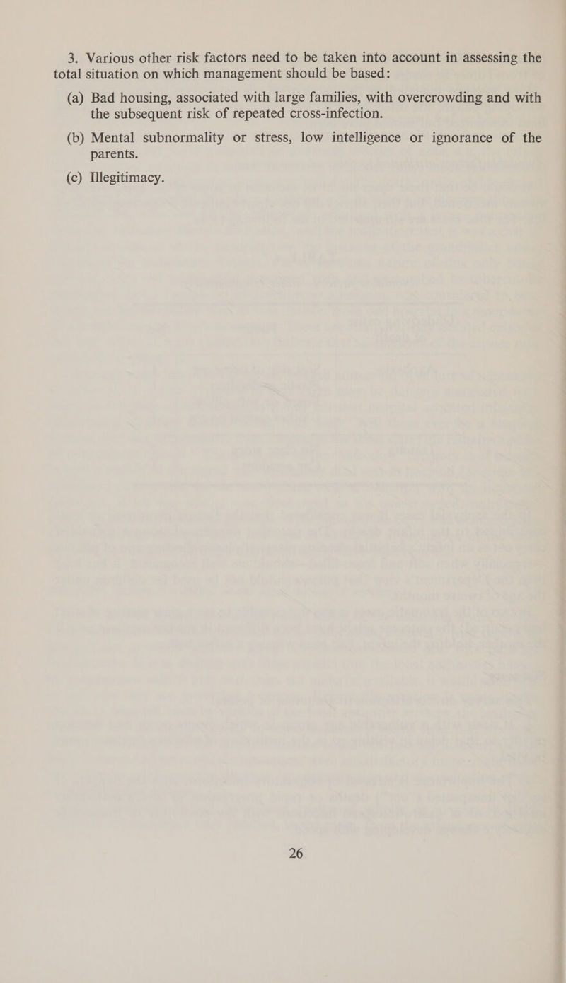 3. Various other risk factors need to be taken into account in assessing the total situation on which management should be based: (a) Bad housing, associated with large families, with overcrowding and with the subsequent risk of repeated cross-infection. (b) Mental subnormality or stress, low intelligence or ignorance of the parents. (c) Illegitimacy.