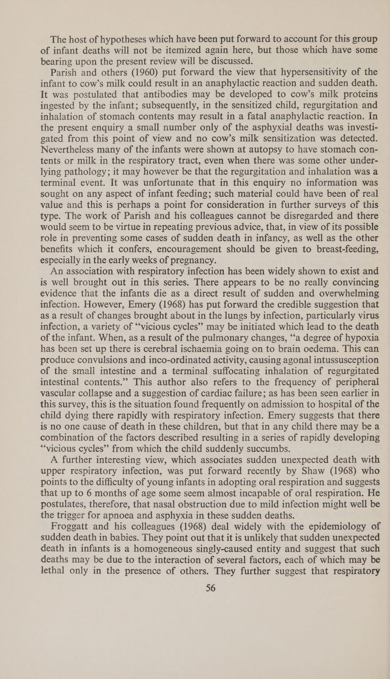The host of hypotheses which have been put forward to account for this group of infant deaths will not be itemized again here, but those which have some bearing upon the present review will be discussed. Parish and others (1960) put forward the view that hypersensitivity of the infant to cow’s milk could result in an anaphylactic reaction and sudden death. It was postulated that antibodies may be developed to cow’s milk proteins ingested by the infant; subsequently, in the sensitized child, regurgitation and inhalation of stomach contents may result in a fatal anaphylactic reaction. In the present enquiry a small number only of the asphyxial deaths was investi- gated from this point of view and no cow’s milk sensitization was detected. Nevertheless many of the infants were shown at autopsy to have stomach con- tents or milk in the respiratory tract, even when there was some other under- lying pathology; it may however be that the regurgitation and inhalation was a terminal event. It was unfortunate that in this enquiry no information was sought on any aspect of infant feeding; such material could have been of real value and this is perhaps a point for consideration in further surveys of this type. The work of Parish and his colleagues cannot be disregarded and there would seem to be virtue in repeating previous advice, that, in view of its possible role in preventing some cases of sudden death in infancy, as well as the other benefits which it confers, encouragement should be given to breast-feeding, especially in the early weeks of pregnancy. An association with respiratory infection has been widely shown to exist and is well brought out in this series. There appears to be no really convincing evidence that the infants die as a direct result of sudden and overwhelming infection. However, Emery (1968) has put forward the credible suggestion that as a result of changes brought about in the lungs by infection, particularly virus infection, a variety of “‘victous cycles” may be initiated which lead to the death of the infant. When, as a result of the pulmonary changes, ‘“‘a degree of hypoxia has been set up there is cerebral ischaemia going on to brain oedema. This can produce convulsions and inco-ordinated activity, causing agonal intussusception of the small intestine and a terminal suffocating inhalation of regurgitated intestinal contents.” This author also refers to the frequency of peripheral vascular collapse and a suggestion of cardiac failure; as has been seen earlier in this survey, this is the situation found frequently on admission to hospital of the child dying there rapidly with respiratory infection. Emery suggests that there is no one cause of death in these children, but that in any child there may be a combination of the factors described resulting in a series of rapidly developing “‘vicious cycles”’ from which the child suddenly succumbs. A further interesting view, which associates sudden unexpected death with upper respiratory infection, was put forward recently by Shaw (1968) who points to the difficulty of young infants in adopting oral respiration and suggests that up to 6 months of age some seem almost incapable of oral respiration. He postulates, therefore, that nasal obstruction due to mild infection might well be the trigger for apnoea and asphyxia in these sudden deaths. Froggatt and his colleagues (1968) deal widely with the epidemiology of sudden death in babies. They point out that it is unlikely that sudden unexpected death in infants is a homogeneous singly-caused entity and suggest that such deaths may be due to the interaction of several factors, each of which may be lethal only in the presence of others. They further suggest that respiratory