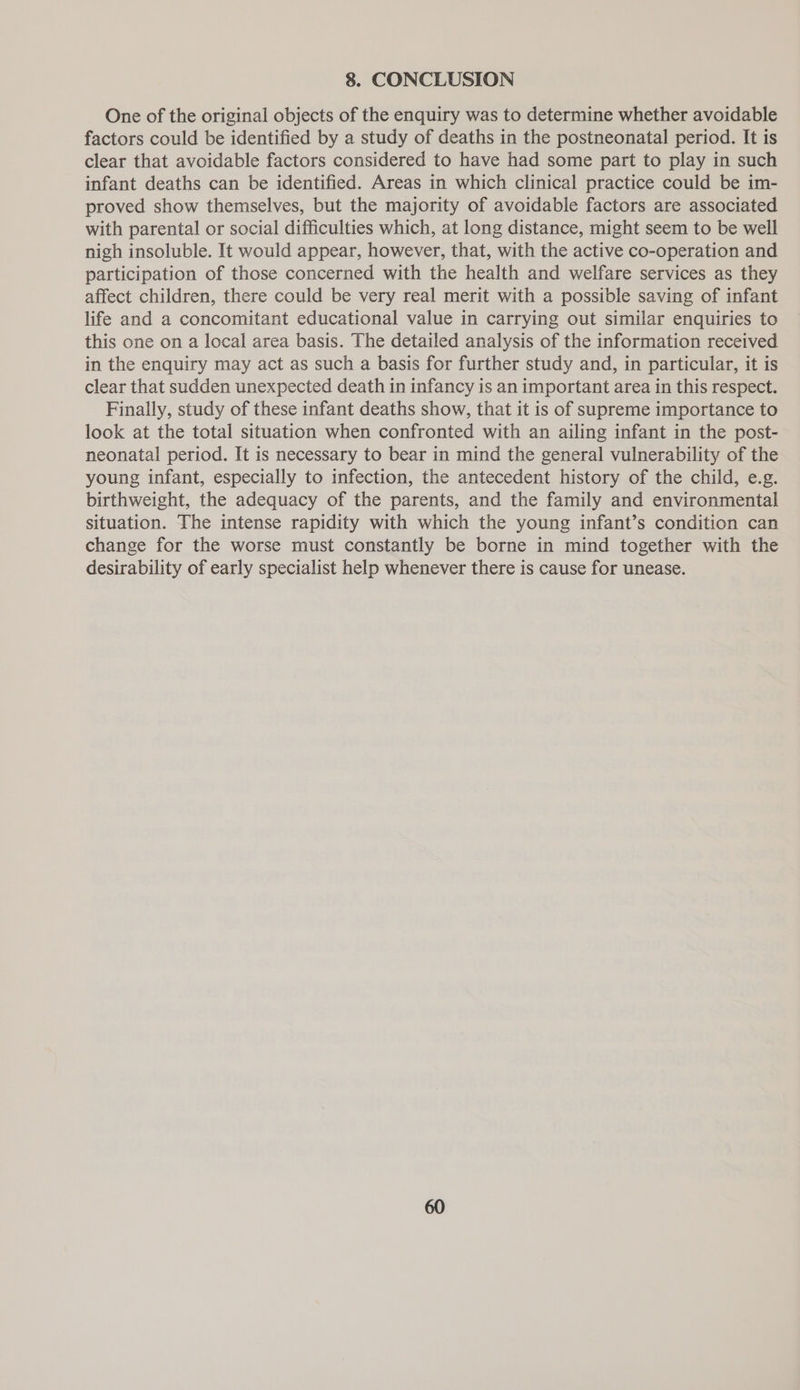 One of the original objects of the enquiry was to determine whether avoidable factors could be identified by a study of deaths in the postneonatal period. It is clear that avoidable factors considered to have had some part to play in such infant deaths can be identified. Areas in which clinical practice could be im- proved show themselves, but the majority of avoidable factors are associated with parental or social difficulties which, at long distance, might seem to be well nigh insoluble. It would appear, however, that, with the active co-operation and participation of those concerned with the health and welfare services as they affect children, there could be very real merit with a possible saving of infant life and a concomitant educational value in carrying out similar enquiries to this one on a local area basis. The detailed analysis of the information received in the enquiry may act as such a basis for further study and, in particular, it is clear that sudden unexpected death in infancy is an important area in this respect. Finally, study of these infant deaths show, that it is of supreme importance to look at the total situation when confronted with an ailing infant in the post- neonatal period. It is necessary to bear in mind the general vulnerability of the young infant, especially to infection, the antecedent history of the child, e.g. birthweight, the adequacy of the parents, and the family and environmental situation. The intense rapidity with which the young infant’s condition can change for the worse must constantly be borne in mind together with the desirability of early specialist help whenever there is cause for unease.