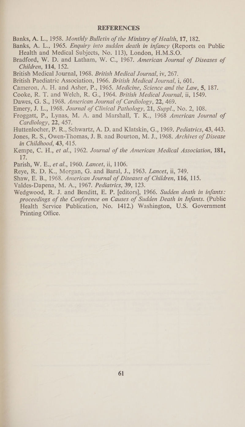 REFERENCES Banks, A. L., 1958. Monthly Bulletin of the Ministry of Health, 17, 182. Banks, A. L., 1965. Enquiry into sudden death in infancy (Reports on Public Health and Medical Subjects, No. 113), London, H.M.S.O. Bradford, W. D. and Latham, W. C., 1967. American Journal of Diseases of Children, 114, 152. British Medical Journal, 1968. British Medical Journal, iv, 267. British Paediatric Association, 1966. British Medical Journal, i, 601. Cameron, A. H. and Asher, P., 1965. Medicine, Science and the Law, 5, 187. Cooke, R. T. and Welch, R. G., 1964. British Medical Journal, ti, 1549. Dawes, G. S., 1968. American Journal of Cardiology, 22, 469. Emery, J. L., 1968. Journal of Clinical Pathology, 21, Suppl., No. 2, 108. Froggatt, P.. Lynas, M. A. and Marshall, T. K., 1968 American Journal of Cardiology, 22, 457. Huttenlocher, P. R., Schwartz, A. D. and Klatskin, G., 1969. Pediatrics, 43, 443. Jones, R. S., Owen-Thomas, J. B. and Bourton, M. J., 1968. Archives of Disease in Childhood, 43, 415. Kempe, C. H., et al., 1962. Journal of the American Medical Association, 181, i. Parish, W. E., et al., 1960. Lancet, ii, 1106. Reye, R. D. K., Morgan, G. and Baral, J., 1963. Lancet, 11, 749. Shaw, E. B., 1968. American Journal of Diseases of Children, 116, 115. ' Valdes-Dapena, M. A., 1967. Pediatrics, 39, 123. Wedgwood, R. J. and Benditt, E. P. [editors], 1966. Sudden death in infants: proceedings of the Conference on Causes of Sudden Death in Infants. (Public Health Service Publication, No. 1412.) Washington, U.S. Government Printing Office.