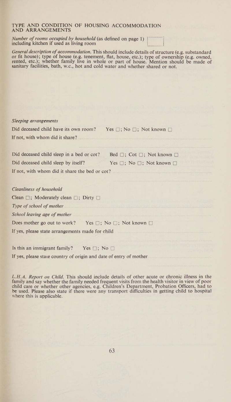 TYPE AND CONDITION OF HOUSING ACCOMMODATION AND ARRANGEMENTS Number of rooms occupied by household (as defined on page 1) = including kitchen if used as living room nae General description of accommodation. This should include details of structure (e.g. substandard or fit house); type of house (e.g. tenement, flat, house, etc.); type of ownership (e.g. owned, rented, etc.); whether family live in whole or part of house. Mention should be made of sanitary facilities, bath, w.c., hot and cold water and whether shared or not. Sleeping arrangements Did deceased child have its own room? Yes (J; No 1; Not known [J If not, with whom did it share? Pee pret ae Vale, een aa ie ae in: sees coe eer Did deceased child sleep in a bed or cot? Bed (J; Cot (J; Not known (1 Did deceased child sleep by itself? Yes (J; No (1; Not known (J If not, with whom did it share the bed or cot? .... Cleanliness of household Clean (]; Moderately clean (J; Dirty 7 Type of school of mother School leaving age of mother .... Does mother go out to work? Yes (11; No (J; Not known (J  If yes, please state arrangements made for child is this an immigrant family? Yes 1); Not] If yes, please state country of origin and date of entry of mother... L.H.A. Report on Child. This should include details of other acute or chronic illness in the family and say whether the family needed frequent visits from the health visitor in view of poor child care or whether other agencies, e.g. Children’s Department, Probation Officers, had to be used. Please also state if there were any transport difficulties in getting child to hospital where this is applicable.