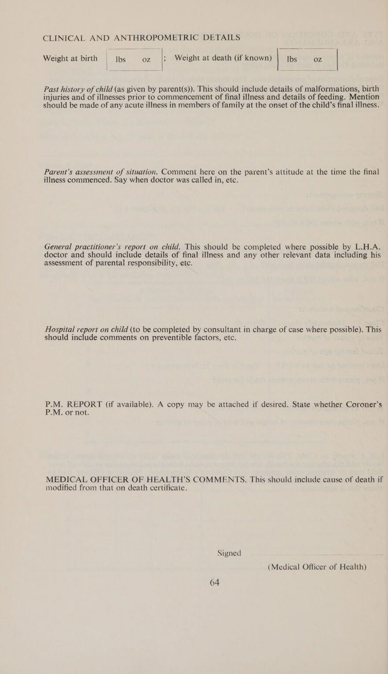 CLINICAL AND ANTHROPOMETRIC DETAILS Weight at birth | Ibs oz |; Weight at death Gf known) Ibs OZ | Past history of child (as given by parent(s)). This should include details of malformations, birth injuries and of illnesses prior to commencement of final illness and details of feeding. Mention should be made of any acute illness in members of family at the onset of the child’s final illness. Parent’s assessment of situation. Comment here on the parent’s attitude at the time the final illness commenced. Say when doctor was called in, etc. General practitioner’s report on child. This should be completed where possible by L.H.A. doctor and should include details of final illness and any other relevant data including his assessment of parental responsibility, etc. Hospital report on child (to be completed by consultant in charge of case where possible). This should include comments on preventible factors, etc. se P.M. REPORT (if available). A copy may be attached if desired. State whether Coroner’s P.M. or not. MEDICAL OFFICER OF HEALTH’S COMMENTS. This should include cause of death if modified from that on death certificate. Signed. Ae Sat aa