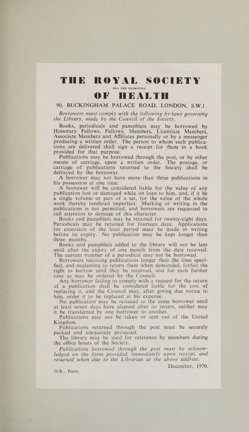 THE ROYAL SOCIETY FOR THE PROMOTION OF HEALTH 90, BUCKINGHAM PALACE ROAD, LONDON, S.W.1 Borrowers must comply with the following by-laws governing the Library, made by the Council of the Society. Books, periodicals and pamphlets may be borrowed by Honorary Fellows, Fellows, Members, Licentiate Members, Associate Members and Affiliates personally or by a messenger producing a written order. The person to whom such publica- tions are delivered shall sign a receipt for them in a book provided for that purpose. Publications may be borrowed through the post, or by other means of carriage, upon a written order. The postage, or carriage of publications returned to the Society shall be defrayed by the borrower. A borrower may not have more than three publications in his possession at one time. A borrower will be considered liable for the value of any publication lost or damaged while on loan to him, and, if it be a single volume or part of a set, for the value of the whole work thereby rendered imperfect. Marking or writing in the publications is not permitted, and borrowers are requested to call attention to damage of this character. Books and pamphlets may be retained for twenty-eight days. Periodicals may be retained for fourteen days. Applications tor extension of the loan period must be made in writing before its expiry. No publication may be kept longer than three months. Books and pamphlets added to the library will not be lent until after the expiry of one month from the date received. The current number of a periodical may not be borrowed. Borrowers retaining publications longer than the time speci- fied, and neglecting to return them when demanded, forfeit the right to borrow until they be returned, and for such further time as may be ordered by the Council. Any borrower failing to comply with a request for the return of a publication shall be considered liable for the cost of replacing it, and the Council may, after giving due notice to him, order it to be replaced at his expense. No publication may be reissued to the same borrower until at least seven days have elapsed after its return, neither may it be transferred by one borrower to another. Publications may not be taken or sent out of the United Kingdom. Publications returned through the post must be securely packed and adequately protected. The library may be used for reference by members during the office hours of the Society. Publications borrowed through the post must be acknow- ledged on the form provided, immediately upon receipt, and returned when due to the Librarian at the above address. December, 1970. O.B., Truro.