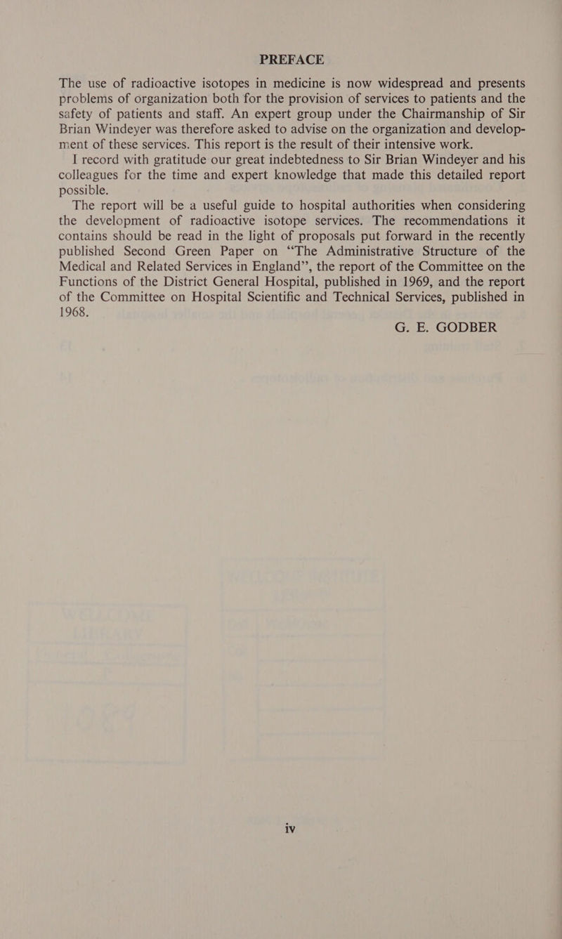 PREFACE The use of radioactive isotopes in medicine is now widespread and presents problems of organization both for the provision of services to patients and the safety of patients and staff. An expert group under the Chairmanship of Sir Brian Windeyer was therefore asked to advise on the organization and develop- ment of these services. This report is the result of their intensive work. I record with gratitude our great indebtedness to Sir Brian Windeyer and his colleagues for the time and expert knowledge that made this detailed report possible. The report will be a useful guide to hospital authorities when considering the development of radioactive isotope services. The recommendations it contains should be read in the light of proposals put forward in the recently published Second Green Paper on “The Administrative Structure of the Medical and Related Services in England’’, the report of the Committee on the Functions of the District General Hospital, published in 1969, and the report of the Committee on Hospital Scientific and Technical Services, published in 1968. G. E. GODBER