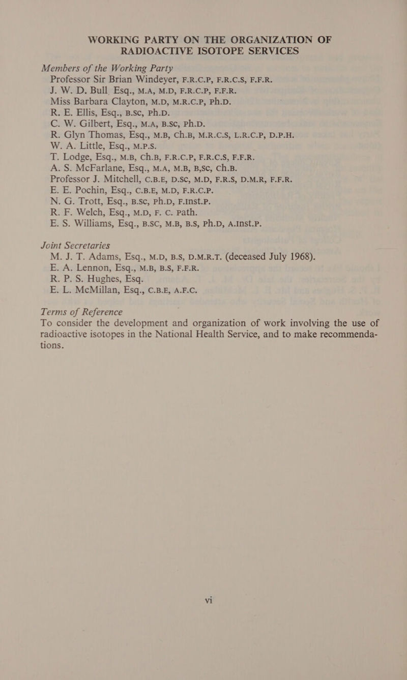 WORKING PARTY ON THE ORGANIZATION OF RADIOACTIVE ISOTOPE SERVICES Members of the Working Party Professor Sir Brian Windeyer, F.R.C.P, F.R.C.S, F.F.R. J. W. D. Bull. Esq., M.A, M.D, F.R.C.P, F.F.R. Miss Barbara Clayton, M.D, M.R.C.P, Ph.D. R. E. Ellis, Esq., B.sc, Ph.D. C. W. Gilbert, Esq., M.A, B.Sc, Ph.D. R. Glyn Thomas, Esq., M.B, Ch.B, M.R.C.S, L.R.C.P, D.P.H. W. A. Little, Esq., M.P-s. T. Lodge, Esq., M.B, Ch.B, F.R.C.P, F.R.C.S, F.F.R. A. S. McFarlane, Esq., M.A, M.B, B,Sc, Ch.B. Professor J. Mitchell, C.B.£, D.Sc, M.D, F.R.S, D.M.R, F.F.R. E. E. Pochin, Esq., C.B.E, M.D, F.R.C.P. N. G. Trott, Esq., B.Sc, Ph.D, F.Inst.P. R. F. Welch, Esq., M.D, F. C. Path. E. S. Williams, Esq., B.SC, M.B, B.S, Ph.D, A.Inst.P. Joint Secretaries M. J. T. Adams, Esq., M.D, B.S, D.M.R.T. (deceased July 1968). E. A. Lennon, Esq., M.B, B.S, F.F.R. R. P. S. Hughes, Esq. E. L. McMillan, Esq., C.B.E, A.F.C. Terms of Reference To consider the development and organization of work involving the use of radioactive isotopes in the National Health Service, and to make recommenda- tions.