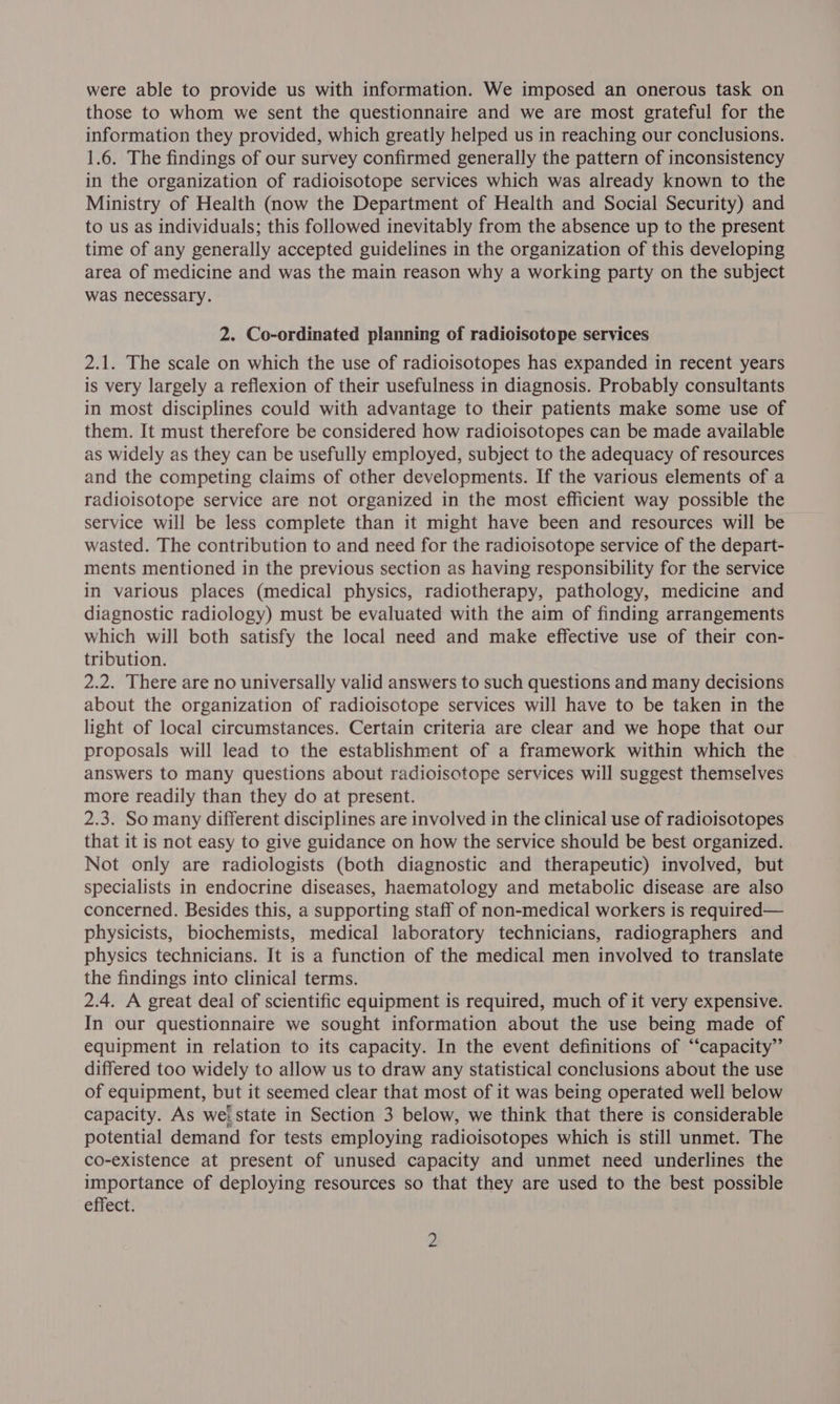 were able to provide us with information. We imposed an onerous task on those to whom we sent the questionnaire and we are most grateful for the information they provided, which greatly helped us in reaching our conclusions. 1.6. The findings of our survey confirmed generally the pattern of inconsistency in the organization of radioisotope services which was already known to the Ministry of Health (now the Department of Health and Social Security) and to us as individuals; this followed inevitably from the absence up to the present time of any generally accepted guidelines in the organization of this developing area of medicine and was the main reason why a working party on the subject was necessary. 2. Co-ordinated planning of radioisotope services 2.1. The scale on which the use of radioisotopes has expanded in recent years is very largely a reflexion of their usefulness in diagnosis. Probably consultants in most disciplines could with advantage to their patients make some use of them. It must therefore be considered how radioisotopes can be made available as widely as they can be usefully employed, subject to the adequacy of resources and the competing claims of other developments. If the various elements of a radioisotope service are not organized in the most efficient way possible the service will be less complete than it might have been and resources will be wasted. The contribution to and need for the radioisotope service of the depart- ments mentioned in the previous section as having responsibility for the service in various places (medical physics, radiotherapy, pathology, medicine and diagnostic radiology) must be evaluated with the aim of finding arrangements which will both satisfy the local need and make effective use of their con- tribution. 2.2. There are no universally valid answers to such questions and many decisions about the organization of radioisotope services will have to be taken in the light of local circumstances. Certain criteria are clear and we hope that our proposals will lead to the establishment of a framework within which the answers to many questions about radioisotope services will suggest themselves more readily than they do at present. 2.3. So many different disciplines are involved in the clinical use of radioisotopes that it is not easy to give guidance on how the service should be best organized. Not only are radiologists (both diagnostic and therapeutic) involved, but specialists in endocrine diseases, haematology and metabolic disease are also concerned. Besides this, a supporting staff of non-medical workers is required— physicists, biochemists, medical laboratory technicians, radiographers and physics technicians. It is a function of the medical men involved to translate the findings into clinical terms. 2.4. A great deal of scientific equipment is required, much of it very expensive. In our questionnaire we sought information about the use being made of equipment in relation to its capacity. In the event definitions of “capacity” differed too widely to allow us to draw any statistical conclusions about the use of equipment, but it seemed clear that most of it was being operated well below capacity. As wei state in Section 3 below, we think that there is considerable potential demand for tests employing radioisotopes which is still unmet. The co-existence at present of unused capacity and unmet need underlines the importance of deploying resources so that they are used to the best possible effect.