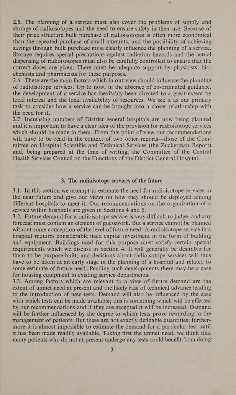 2.5. The planning of a service must also cover the problems of supply and storage of radioisotopes and the need to ensure safety in their use. Because of their price structure bulk purchase of radioisotopes is often more economical than the repeated purchase of small amounts, and the possibility of achieving savings through bulk purchase must clearly influence the planning of a service. Storage requires special precautions against radiation hazards and the actual dispensing of radioisotopes must also be carefully controlled to ensure that the correct doses are given. There must be adequate support by physicists, bio- chemists and pharmacists for these purposes. 2.6. These are the main factors which in our view should influence the planning of radioisotope services. Up to now, in the absence of co-ordinated guidance, the development of a service has inevitably been directed to a great extent by local interest and the local availability of resources. We see it as our primary task to consider how a service can be brought into a closer relationship with the need for it. | 2.7. Increasing numbers of District general hospitals are now being planned and it is important to have a clear idea of the provision for radioisotope services which should be made in them. From this point of view our recommendations will have to be read in the context of two other reports—those of the Com- mittee on Hospital Scientific and Technical Services (the Zuckerman Report) and, being prepared at the time of writing, the Committee of the Central Health Services Council on the Functions of the District General Hospital. 3. The radioisotope services of the future 3.1. In this section we attempt to estimate the need for radioisotope services in the near future and give our views on how they should be deployed among different hospitals to meet it. Our recommendations on the organization of a service within hospitals are given in Sections 4 and 5. 3.2. Future demand for a radioisotope service is very difficult to judge, and any forecast must contain an element of guesswork. But a service cannot be planned without some conception of the level of future need. A radioisotope service in a hospital requires considerable fixed capital investment in the form of building and equipment. Buildings used for this purpose must satisfy certain special requirements which we discuss in Section 4. It will generally be desirable for them to be purpose-built, and decisions about radioisotope services will thus have to be taken at an early stage in the planning of a hospital and related to some estimate of future need. Pending such developments there may be a case for housing equipment in existing service departments. 3.3. Among factors which are relevant to a view of future demand are the extent of unmet need at present and the likely rate of technical advance leading to the introduction of new tests. Demand will also be influenced by the ease with which tests can be made available; this is something which will be affected by our recommendations and if they are accepted it will be increased. Demand will be further influenced by the degree to which tests prove rewarding in the management of patients. But these are not exactly definable quantities; further- more it is almost impossible to estimate the demand for a particular test until it has been made readily available. Taking first the unmet need, we think that many patients who do not at present undergo any tests could benefit from doing