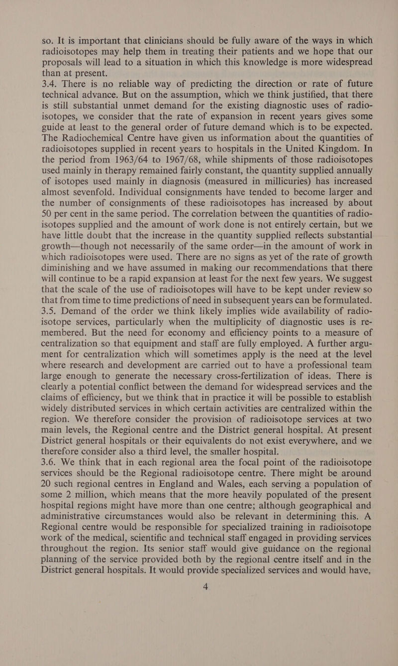 so. It is important that clinicians should be fully aware of the ways in which radioisotopes may help them in treating their patients and we hope that our proposals will lead to a situation in which this knowledge is more widespread than at present. 3.4. There is no reliable way of predicting the direction or rate of future technical advance. But on the assumption, which we think justified, that there is still substantial unmet demand for the existing diagnostic uses of radio- isotopes, we consider that the rate of expansion in recent years gives some guide at least to the general order of future demand which is to be expected. The Radiochemical Centre have given us information about the quantities of radioisotopes supplied in recent years to hospitals in the United Kingdom. In the period from 1963/64 to 1967/68, while shipments of those radioisotopes used mainly in therapy remained fairly constant, the quantity supplied annually of isotopes used mainly in diagnosis (measured in millicuries) has increased almost sevenfold. Individual consignments have tended to become larger and the number of consignments of these radioisotopes has increased by about 50 per cent in the same period. The correlation between the quantities of radio- isotopes supplied and the amount of work done is not entirely certain, but we have little doubt that the increase in the quantity supplied reflects substantial growth—though not necessarily of the same order—in the amount of work in which radioisotopes were used. There are no signs as yet of the rate of growth diminishing and we have assumed in making our recommendations that there will continue to be a rapid expansion at least for the next few years. We suggest that the scale of the use of radioisotopes will have to be kept under review so that from time to time predictions of need in subsequent years can be formulated. 3.5. Demand of the order we think likely implies wide availability of radio- isotope services, particularly when the multiplicity of diagnostic uses is re- membered. But the need for economy and efficiency points to a measure of centralization so that equipment and staff are fully employed. A further argu- ment for centralization which will sometimes apply is the need at the level where research and development are carried out to have a professional team large enough to generate the necessary cross-fertilization of ideas. There is clearly a potential conflict between the demand for widespread services and the claims of efficiency, but we think that in practice it will be possible to establish widely distributed services in which certain activities are centralized within the region. We therefore consider the provision of radioisotope services at two main levels, the Regional centre and the District general hospital. At present District general hospitals or their equivalents do not exist everywhere, and we therefore consider also a third level, the smaller hospital. 3.6. We think that in each regional area the focal point of the radioisotope services should be the Regional radioisotope centre. There might be around 20 such regional centres in England and Wales, each serving a population of some 2 million, which means that the more heavily populated of the present hospital regions might have more than one centre; although geographical and administrative circumstances would also be relevant in determining this. A Regional centre would be responsible for specialized training in radioisotope work of the medical, scientific and technical staff engaged in providing services throughout the region. Its senior staff would give guidance on the regional planning of the service provided both by the regional centre itself and in the District general hospitals. It would provide specialized services and would have,