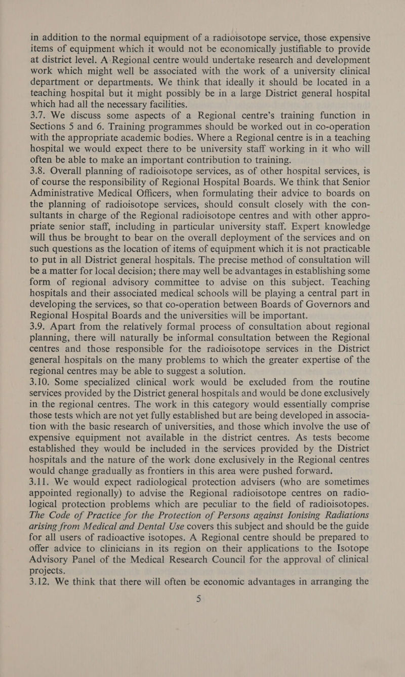 in addition to the normal equipment of a radioisotope service, those expensive items of equipment which it would not be economically justifiable to provide at district level. A:Regional centre would undertake research and development work which might well be associated with the work of a university clinical department or departments. We think that ideally it should be located in a teaching hospital but it might possibly be in a large District general hospital which had all the necessary facilities. 3.7. We discuss some aspects of a Regional centre’s training function in Sections 5 and 6. Training programmes should be worked out in co-operation with the appropriate academic bodies. Where a Regional centre is in a teaching hospital we would expect there to be university staff working in it who will often be able to make an important contribution to training. 3.8. Overall planning of radioisotope services, as of other hospital services, is of course the responsibility of Regional Hospital Boards. We think that Senior Administrative Medical Officers, when formulating their advice to boards on the planning of radioisotope services, should consult closely with the con- sultants in charge of the Regional radioisotope centres and with other appro- priate senior staff, including in particular university staff. Expert knowledge will thus be brought to bear on the overall deployment of the services and on such questions as the location of items of equipment which it is not practicable to put in all District general hospitals. The precise method of consultation will be a matter for local decision; there may well be advantages in establishing some form of regional advisory committee to advise on this subject. Teaching hospitals and their associated medical schools will be playing a central part in developing the services, so that co-operation between Boards of Governors and Regional Hospital Boards and the universities will be important. 3.9. Apart from the relatively formal process of consultation about regional planning, there will naturally be informal consultation between the Regional centres and those responsible for the radioisotope services in the District general hospitals on the many problems to which the greater expertise of the regional centres may be able to suggest a solution. 3.10. Some specialized clinical work would be excluded from the routine services provided by the District general hospitals and would be done exclusively in the regional centres. The work in this category would essentially comprise those tests which are not yet fully established but are being developed in associa- tion with the basic research of universities, and those which involve the use of expensive equipment not available in the district centres. As tests become established they would be included in the services provided by the District hospitals and the nature of the work done exclusively in the Regional centres would change gradually as frontiers in this area were pushed forward. 3.11. We would expect radiological protection advisers (who are sometimes appointed regionally) to advise the Regional radioisotope centres on radio- logical protection problems which are peculiar to the field of radioisotopes. The Code of Practice for the Protection of Persons against Ionising Radiations arising from Medical and Dental Use covers this subject and should be the guide for all users of radioactive isotopes. A Regional centre should be prepared to offer advice to clinicians in its region on their applications to the Isotope Advisory Panel of the Medical Research Council for the approval of clinical projects. 3.12. We think that there will often be economic advantages in arranging the