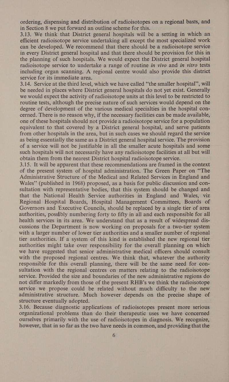ordering, dispensing and distribution of radioisotopes on a regional basis, and in Section 8 we put forward an outline scheme for this. 3.13. We think that District general hospitals will be a setting in which an efficient radioisotope service undertaking all except the most specialized work can be developed. We recommend that there should be a radioisotope service in every District general hospital and that there should be provision for this in the planning of such hospitals. We would expect the District general hospital radioisotope service to undertake a range of routine in vivo and in vitro tests including organ scanning. A regional centre would also provide this district service for its immediate area. 3.14. Service at the third level, which we have called ‘‘the smaller hospital’, will be needed in places where District general hospitals do not yet exist. Generally we would expect the activity of radioisotope units at this level to be restricted to routine tests, although the precise nature of such services would depend on the degree of development of the various medical specialties in the hospital con- cerned. There is no reason why, if the necessary facilities can be made available, one of these hospitals should not provide a radioisotope service for a population equivalent to that covered by a District general hospital, and serve patients from other hospitals in the area, but in such cases we should regard the service as being essentially the same as a District general hospital service. The provision of a service will not be justifiable in all the smaller acute hospitals and some such hospitals will not necessarily have any radioisotope facilities at all but will obtain them from the nearest District hospital radioisotope service. 3.15. It will be apparent that these recommendations are framed in the context of the present system of hospital administration. The Green Paper on “‘The Administrative Structure of the Medical and Related Services in England and Wales”’ (published in 1968) proposed, as a basis for public discussion and con- sultation with representative bodies, that this system should be changed and that the National Health Service authorities in England and Wales, viz Regional Hospital Boards, Hospital Management Committees, Boards of Governors and Executive Councils, should be replaced by a single tier of area authorities, possibly numbering forty to fifty in all and each responsible for all health services in its area. We understand that as a result of widespread dis- cussions the Department is now working on proposals for a two-tier system with a larger number of lower tier authorities and a smaller number of regional tier authorities. If a system of this kind is established the new regional tier authorities might take over responsibility for the overall planning on which we have suggested that senior administrative medical officers should consult with the proposed regional centres. We think that, whatever the authority responsible for this overall planning, there will be the same need for con- sultation with the regional centres on matters relating to the radioisotope service. Provided the size and boundaries of the new administrative regions do not differ markedly from those of the present RHB’s we think the radioisotope service we propose could be related without much difficulty to the new administrative structure. Much however depends on the precise shape of structure eventually adopted. 3.16. Because diagnostic applications of radioisotopes present more serious organizational problems than do their therapeutic uses we have concerned ourselves primarily with the use of radioisotopes in diagnosis. We recognize, however, that in so far as the two have needs in common, and providing that the