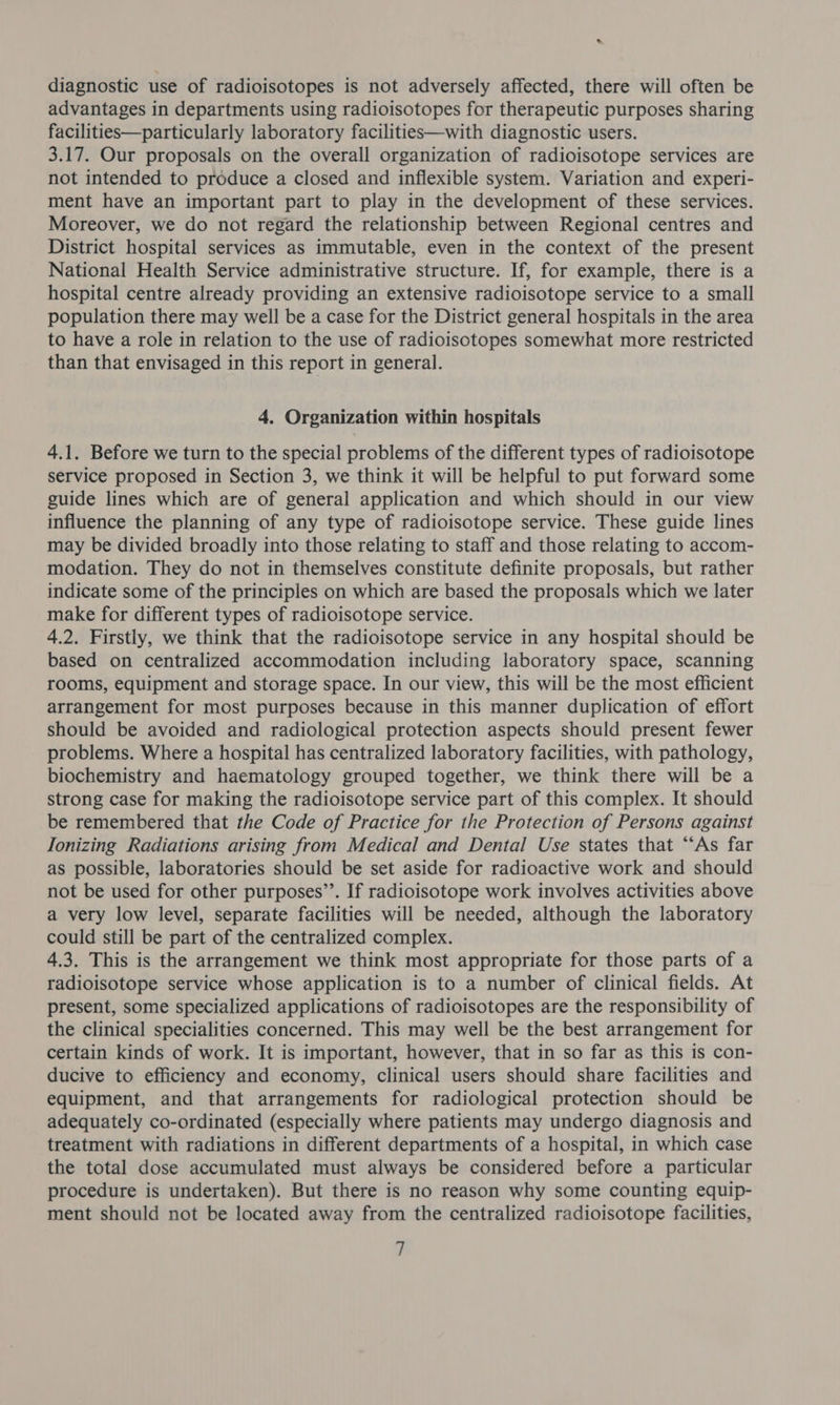 &amp; diagnostic use of radioisotopes is not adversely affected, there will often be advantages in departments using radioisotopes for therapeutic purposes sharing facilities—particularly laboratory facilities—with diagnostic users. 3.17. Our proposals on the overall organization of radioisotope services are not intended to produce a closed and inflexible system. Variation and experi- ment have an important part to play in the development of these services. Moreover, we do not regard the relationship between Regional centres and District hospital services as immutable, even in the context of the present National Health Service administrative structure. If, for example, there is a hospital centre already providing an extensive radioisotope service to a small population there may well be a case for the District general hospitals in the area to have a role in relation to the use of radioisotopes somewhat more restricted than that envisaged in this report in general. 4. Organization within hospitals 4.1. Before we turn to the special problems of the different types of radioisotope service proposed in Section 3, we think it will be helpful to put forward some guide lines which are of general application and which should in our view influence the planning of any type of radioisotope service. These guide lines may be divided broadly into those relating to staff and those relating to accom- modation. They do not in themselves constitute definite proposals, but rather indicate some of the principles on which are based the proposals which we later make for different types of radioisotope service. 4.2. Firstly, we think that the radioisotope service in any hospital should be based on centralized accommodation including laboratory space, scanning rooms, equipment and storage space. In our view, this will be the most efficient arrangement for most purposes because in this manner duplication of effort should be avoided and radiological protection aspects should present fewer problems. Where a hospital has centralized laboratory facilities, with pathology, biochemistry and haematology grouped together, we think there will be a strong case for making the radioisotope service part of this complex. It should be remembered that the Code of Practice for the Protection of Persons against Ionizing Radiations arising from Medical and Dental Use states that “‘As far as possible, laboratories should be set aside for radioactive work and should not be used for other purposes’’. If radioisotope work involves activities above a very low level, separate facilities will be needed, although the laboratory could still be part of the centralized complex. 4,3. This is the arrangement we think most appropriate for those parts of a radioisotope service whose application is to a number of clinical fields. At present, some specialized applications of radioisotopes are the responsibility of the clinical specialities concerned. This may well be the best arrangement for certain kinds of work. It is important, however, that in so far as this is con- ducive to efficiency and economy, clinical users should share facilities and equipment, and that arrangements for radiological protection should be adequately co-ordinated (especially where patients may undergo diagnosis and treatment with radiations in different departments of a hospital, in which case the total dose accumulated must always be considered before a particular procedure is undertaken). But there is no reason why some counting equip- ment should not be located away from the centralized radioisotope facilities, ,