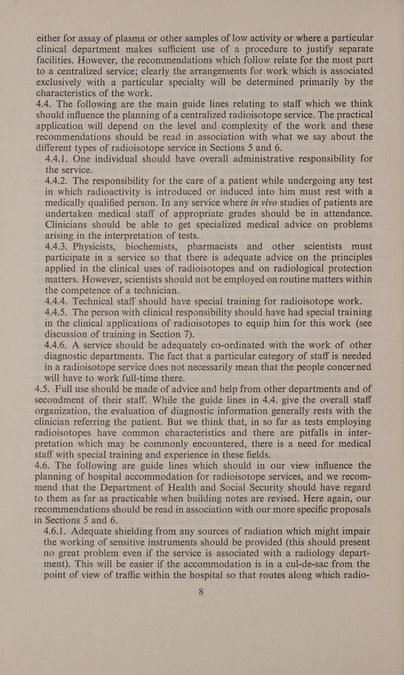 either for assay of plasma or other samples of low activity or where a particular clinical department makes sufficient use of a procedure to justify separate facilities. However, the recommendations which follow relate for the most part to a centralized service; clearly the arrangements for work which is associated exclusively with a particular specialty will be determined primarily by the characteristics of the work. 4.4. The following are the main guide lines relating to staff which we think should influence the planning of a centralized radioisotope service. The practical application will depend on the level and complexity of the work and these recommendations should be read in association with what we say about the different types of radioisotope service in Sections 5 and 6. 4.4.1. One individual should have overall administrative responsibility for the service. 4.4.2. The responsibility for the care of a patient while undergoing any test in which radioactivity is introduced or induced into him must rest with a medically qualified person. In any service where in vivo studies of patients are undertaken medical staff of appropriate grades should be in attendance. Clinicians should be able to get specialized medical advice on problems arising in the interpretation of tests. 4.4.3. Physicists, biochemists, pharmacists and other scientists must participate in a service so that there is adequate advice on the principles applied in the clinical uses of radioisotopes and on radiological protection matters. However, scientists should not be employed on routine matters within the competence of a technician. 4.4.4. Technical staff should have special training for radioisotope work. 4.4.5. The person with clinical responsibility should have had special training in the clinical applications of radioisotopes to equip him for this work (see discussion of training in Section 7). 4.4.6. A service should be adequately co-ordinated with the work of other diagnostic departments. The fact that a particular category of staff is needed in a radioisotope service does not necessarily mean that the people concerned will have to work full-time there. 4.5. Full use should be made of advice and help from other departments and of secondment of their staff. While the guide lines in 4.4. give the overall staff organization, the evaluation of diagnostic information generally rests with the clinician referring the patient. But we think that, in so far as tests employing radioisotopes have common characteristics and there are pitfalls in inter- pretation which may be commonly encountered, there is a need for medical staff with special training and experience in these fields. 4.6. The following are guide lines which should in our view influence the planning of hospital accommodation for radioisotope services, and we recom- mend that the Department of Health and Social Security should have regard to them as far as practicable when building notes are revised. Here again, our recommendations should be read in association with our more specific proposals in Sections 5 and 6. 4.6.1. Adequate shielding from any sources of radiation which might impair the working of sensitive instruments should be provided (this should present no great problem even if the service is associated with a radiology depart- ment). This will be easier if the accommodation is in a cul-de-sac from the point of view of traffic within the hospital so that routes along which radio-