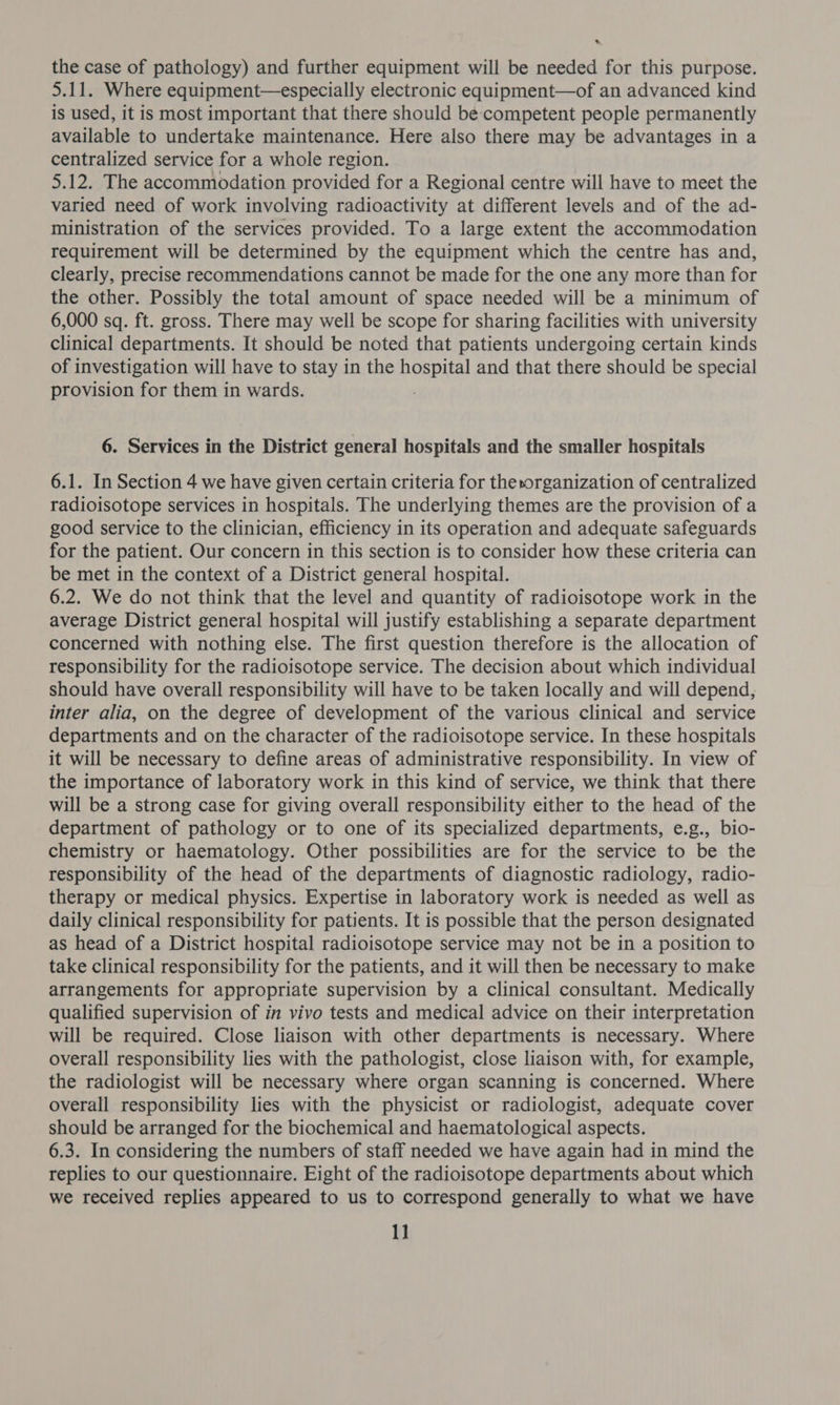 a the case of pathology) and further equipment will be needed for this purpose. 5.11. Where equipment—especially electronic equipment—of an advanced kind is used, it is most important that there should be competent people permanently available to undertake maintenance. Here also there may be advantages in a centralized service for a whole region. 5.12. The accommodation provided for a Regional centre will have to meet the varied need of work involving radioactivity at different levels and of the ad- ministration of the services provided. To a large extent the accommodation requirement will be determined by the equipment which the centre has and, clearly, precise recommendations cannot be made for the one any more than for the other. Possibly the total amount of space needed will be a minimum of 6,000 sq. ft. gross. There may well be scope for sharing facilities with university clinical departments. It should be noted that patients undergoing certain kinds of investigation will have to stay in the gustav and that there should be special provision for them in wards. 6. Services in the District general hospitals and the smaller hospitals 6.1. In Section 4 we have given certain criteria for thesorganization of centralized radioisotope services in hospitals. The underlying themes are the provision of a good service to the clinician, efficiency in its operation and adequate safeguards for the patient. Our concern in this section is to consider how these criteria can be met in the context of a District general hospital. 6.2. We do not think that the level and quantity of radioisotope work in the average District general hospital will justify establishing a separate department concerned with nothing else. The first question therefore is the allocation of responsibility for the radioisotope service. The decision about which individual should have overall responsibility will have to be taken locally and will depend, inter alia, on the degree of development of the various clinical and service departments and on the character of the radioisotope service. In these hospitals it will be necessary to define areas of administrative responsibility. In view of the importance of laboratory work in this kind of service, we think that there will be a strong case for giving overall responsibility either to the head of the department of pathology or to one of its specialized departments, e.g., bio- chemistry or haematology. Other possibilities are for the service to be the responsibility of the head of the departments of diagnostic radiology, radio- therapy or medical physics. Expertise in laboratory work is needed as well as daily clinical responsibility for patients. It is possible that the person designated as head of a District hospital radioisotope service may not be in a position to take clinical responsibility for the patients, and it will then be necessary to make arrangements for appropriate supervision by a clinical consultant. Medically qualified supervision of in vivo tests and medical advice on their interpretation will be required. Close liaison with other departments is necessary. Where overall responsibility lies with the pathologist, close liaison with, for example, the radiologist will be necessary where organ scanning is concerned. Where overall responsibility lies with the physicist or radiologist, adequate cover should be arranged for the biochemical and haematological aspects. 6.3. In considering the numbers of staff needed we have again had in mind the replies to our questionnaire. Eight of the radioisotope departments about which we received replies appeared to us to correspond generally to what we have