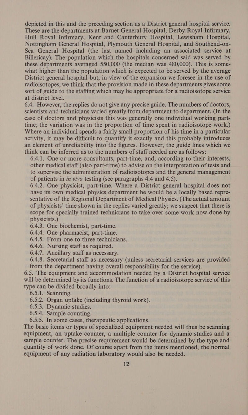 These are the departments at Barnet General Hospital, Derby Royal Infirmary, Hull Royal Infirmary, Kent and Canterbury Hospital, Lewisham Hospital, Nottingham General Hospital, Plymouth General Hospital, and Southend-on- Sea General Hospital (the last named including an associated service at Billericay). The population which the hospitals concerned said was served by these departments averaged 550,000 (the median was 480,000). This is some- what higher than the population which is expected to be served by the average District general hospital but, in view of the expansion we foresee in the use of radioisotopes, we think that the provision made in these departments gives some sort of guide to the staffing which may be appropriate for a radioisotope service at district level. 6.4. However, the replies do not give any precise guide. The numbers of doctors, scientists and technicians varied greatly from department to department. (In the case of doctors and physicists this was generally one individual working part- time; the variation was in the proportion of time spent in radioisotope work.) Where an individual spends a fairly small proportion of his time in a particular activity, it may be difficult to quantify it exactly and this probably introduces an element of unreliability into the figures. However, the guide lines which we think can be inferred as to the numbers of staff needed are as follows: 6.4.1. One or more consultants, part-time, and, according to their interests, other medical staff (also part-time) to advise on the interpretation of tests and to supervise the administration of radioisotopes and the general management of patients in in vivo testing (see paragraphs 4.4 and 4.5). 6.4.2. One physicist, part-time. Where a District general hospital does not have its own medical physics department he would be a locally based repre- sentative of the Regional Department of Medical Physics. (The actual amount of physicists’ time shown in the replies varied greatly; we suspect that there is scope for specially trained technicians to take over some work now done by physicists.) 6.4.3. One biochemist, part-time. 6.4.4. One pharmacist, part-time. 6.4.5. From one to three technicians. 6.4.6. Nursing staff as required. 6.4.7. Ancillary staff as necessary. 6.4.8. Secretarial staff as necessary (unless secretarial services are provided from the department having overall responsibility for the service). 6.5. The equipment and accommodation needed by a District hospital service will be determined by its functions. The function of a radioisotope service of this type can be divided broadly into: 6.5.1. Scanning. 6.5.2. Organ uptake (including thyroid work). 6.5.3. Dynamic studies. 6.5.4. Sample counting. 6.5.5. In some cases, therapeutic applications. The basic items or types of specialized equipment needed will thus be scanning equipment, an uptake counter, a multiple counter for dynamic studies and a sample counter. The precise requirement would be determined by the type and quantity of work done. Of course apart from the items mentioned, the normal equipment of any radiation laboratory would also be needed. 12