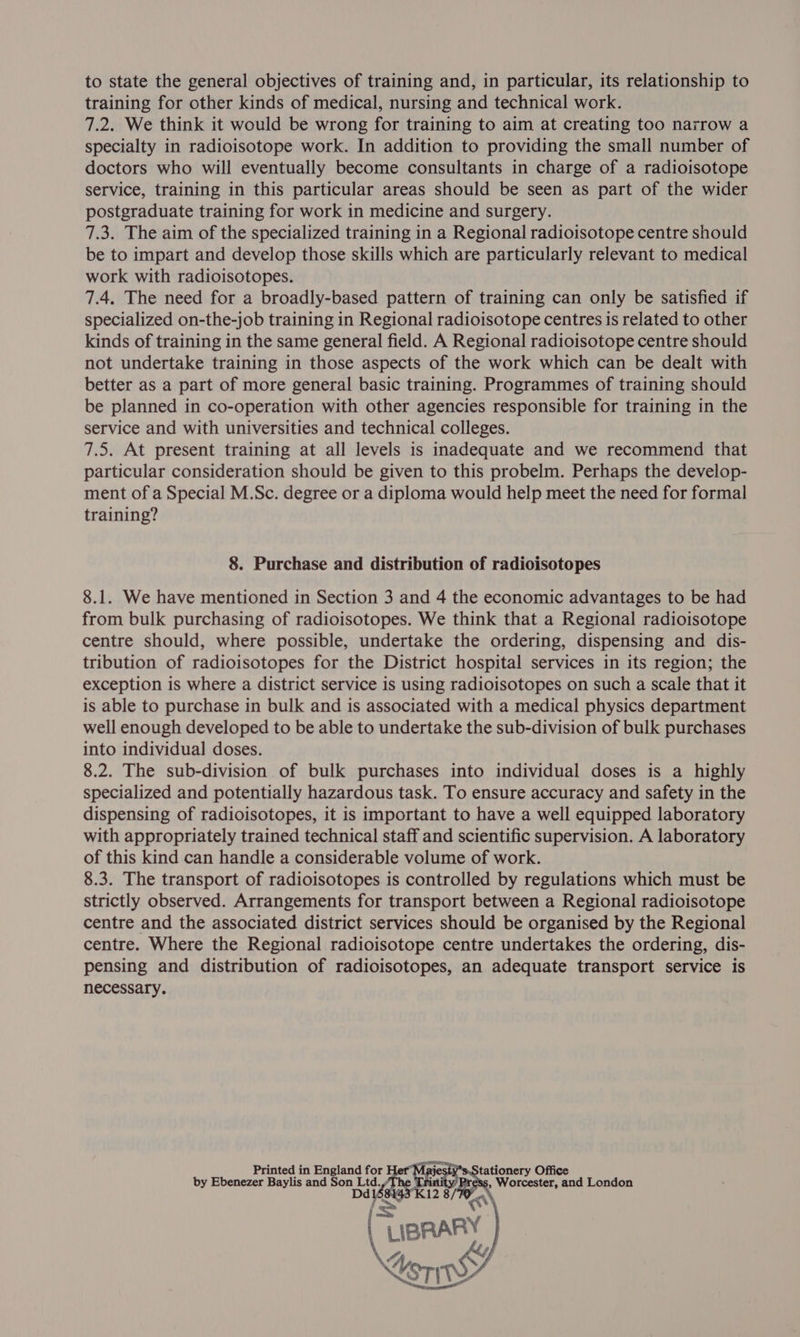 to state the general objectives of training and, in particular, its relationship to training for other kinds of medical, nursing and technical work. 7.2. We think it would be wrong for training to aim at creating too narrow a specialty in radioisotope work. In addition to providing the small number of doctors who will eventually become consultants in charge of a radioisotope service, training in this particular areas should be seen as part of the wider postgraduate training for work in medicine and surgery. 7.3. The aim of the specialized training in a Regional radioisotope centre should be to impart and develop those skills which are particularly relevant to medical work with radioisotopes. 7.4, The need for a broadly-based pattern of training can only be satisfied if specialized on-the-job training in Regional radioisotope centres is related to other kinds of training in the same general field. A Regional radioisotope centre should not undertake training in those aspects of the work which can be dealt with better as a part of more general basic training. Programmes of training should be planned in co-operation with other agencies responsible for training in the service and with universities and technical colleges. 7.5. At present training at all levels is inadequate and we recommend that particular consideration should be given to this probelm. Perhaps the develop- ment of a Special M.Sc. degree or a diploma would help meet the need for formal training? 8. Purchase and distribution of radioisotopes 8.1. We have mentioned in Section 3 and 4 the economic advantages to be had from bulk purchasing of radioisotopes. We think that a Regional radioisotope centre should, where possible, undertake the ordering, dispensing and dis- tribution of radioisotopes for the District hospital services in its region; the exception is where a district service is using radioisotopes on such a scale that it is able to purchase in bulk and is associated with a medical physics department well enough developed to be able to undertake the sub-division of bulk purchases into individual doses. 8.2. The sub-division of bulk purchases into individual doses is a highly specialized and potentially hazardous task. To ensure accuracy and safety in the dispensing of radioisotopes, it is important to have a well equipped laboratory with appropriately trained technical staff and scientific supervision. A laboratory of this kind can handle a considerable volume of work. 8.3. The transport of radioisotopes is controlled by regulations which must be strictly observed. Arrangements for transport between a Regional radioisotope centre and the associated district services should be organised by the Regional centre. Where the Regional radioisotope centre undertakes the ordering, dis- pensing and distribution of radioisotopes, an adequate transport service is necessary. Printed in England for Her”“Majesfy*s.Stationery Office by Ebenezer Baylis and Bierce rr /The Trinity Press, Worcester, and London 