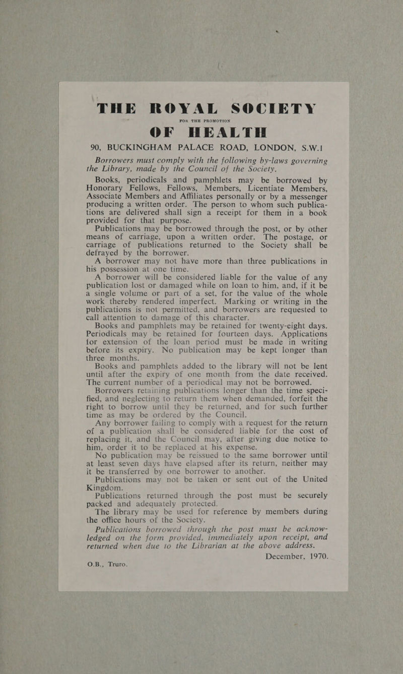   THE ROYAL SOCIETY FOR THE PROMOTION OF HEALTH 90, BUCKINGHAM PALACE ROAD, LONDON, S.W.! Borrowers must comply with the following by-laws governing the Library, made by the Council of the Society. Books, periodicals and pamphlets may be borrowed by Honorary Fellows, Fellows, Members, Licentiate Members, Associate Members and Affiliates personally or by a messenger producing a written order. The person to whom such publica- tions are delivered shall sign a receipt for them in a book provided for that purpose. Publications may be borrowed through the post, or by other means of carriage, upon a written order. The postage, or carriage of publications returned to the Society shall be defrayed by the borrower. A borrower may not have more than three publications in his possession at one time. A borrower will be considered liable for the value of any publication lost or damaged while on loan to him, and, if it be a single volume or part of a set, for the value of the whole work thereby rendered imperfect. Marking or writing in the publications is not permitted, and borrowers are requested to call attention to damage of this character. Books and pamphlets may be retained for twenty-eight days. Periodicals may be retained for fourteen days. Applications for extension of the loan period must be made in writing before its expiry. No publication may be kept longer than three months. Books and pamphlets added to the library will not be lent until after the expiry of one month from the date received. The current number of a periodical may not be borrowed. Borrowers retaining publications longer than the time speci- fied, and neglecting to return them when demanded, forfeit the right to borrow until they be returned, and for such further time as may be ordered by the Council. Any borrower failing to comply with a request for the return oi a publication shall be considered liable for the cost of replacing it, and the Council may, after giving due notice to him, order it to be replaced at his expense. No publication may be reissued to the same borrower until at least seven days have elapsed after its return, neither may it be transferred by one borrower to another. Publications may not be taken or sent out of the United Kingdom. Publications returned through the post must be securely packed and adequately protected. The library may be used for reference by members during the office hours of the Society. Publications borrowed through the post must be acknow- ledged on the form provided, immediately upon receipt, and returned when due to the Librarian at the above address. December, 1970. OR. Leuro-