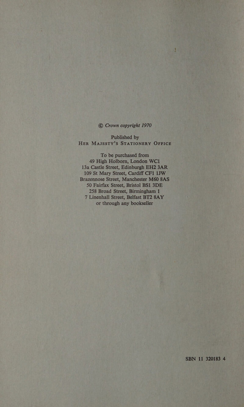 © Crown copyright 1970 Published by HER MAJESTY’S STATIONERY OFFICE To be purchased from 49 High Holborn, London WC1 13a Castle Street, Edinburgh EH2 3AR 109 St Mary Street, Cardiff CF1 1JW Brazennose Street, Manchester M60 8AS 50 Fairfax Street, Bristol BS1 3DE 258 Broad Street, Birmingham 1 7 Linenhall Street, Belfast BT2 8AY or through any bookseller io SBN 11 320183 4
